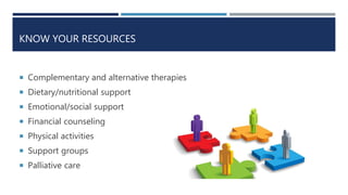KNOW YOUR RESOURCES
 Complementary and alternative therapies
 Dietary/nutritional support
 Emotional/social support
 Financial counseling
 Physical activities
 Support groups
 Palliative care
 