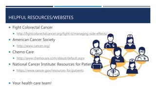 HELPFUL RESOURCES/WEBSITES
 Fight Colorectal Cancer
 http://fightcolorectalcancer.org/fight-it/managing-side-effects/
 American Cancer Society
 http://www.cancer.org/
 Chemo Care
 http://www.chemocare.com/about/default.aspx
 National Cancer Institute: Resources for Patients
 https://www.cancer.gov/resources-for/patients
 Your health care team!
 