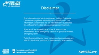 Disclaimer
:
The information and services provided by Fight Colorectal
Cancer are for general informational purposes only. The
information and services are not intended to be substitutes
for professional medical advice, diagnoses or treatment.
If you are ill, or suspect that you are ill, see a doctor
immediately. In an emergency, call 911 or go to the nearest
emergency room.
Fight Colorectal Cancer never recommends or endorses any
specific physicians, products or treatments for any condition.
 