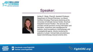 Speaker:
Ashley E. Glode, PharmD, Assistant Professor,
Department of Clinical Pharmacy, is a Board
Certified Oncology Pharmacist practicing at the
University of Colorado Cancer Center, Anschutz
Outpatient Cancer Pavilion. The services she
provides include provision of drug information and
education, supportive care management for
patients, drug counseling on chemotherapy and
investigational agents, toxicity monitoring for
patients on phase 1clinical trials and pharmacy-
based chemotherapy-induced anemia clinic.
 