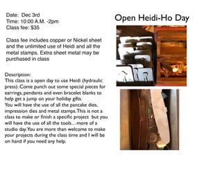 Open Heidi-Ho DayDate: Dec 3rd
Time: 10:00 A.M. -2pm
Class fee: $35
Class fee includes copper or Nickel sheet
and the unlimited use of Heidi and all the
metal stamps. Extra sheet metal may be
purchased in class
Description:
This class is a open day to use Heidi (hydraulic
press). Come punch out some special pieces for
earrings, pendants and even bracelet blanks to
help get a jump on your holiday gifts.
You will have the use of all the pancake dies,
impression dies and metal stamps.This is not a
class to make or ﬁnish a speciﬁc project but you
will have the use of all the tools…more of a
studio day.You are more than welcome to make
your projects during the class time and I will be
on hand if you need any help.
 