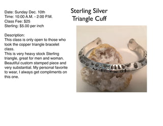 Sterling Silver
Triangle Cuff
Date: Sunday Dec. 10th
Time: 10:00 A.M. - 2:00 P.M.
Class Fee: $25
Sterling: $5.00 per inch
Description:
This class is only open to those who
took the copper triangle bracelet
class.
This is very heavy stock Sterling
triangle, great for men and woman.
Beautiful custom stamped piece and
very substantial. My personal favorite
to wear, I always get compliments on
this one.