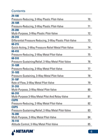 6
Contents
29-100
Pressure-Reducing, 3-Way Plastic Pilot-Valve 70
29-10R
Pressure-Reducing, 3-Way Plastic Pilot-Valve 71
29-200
Multi-Purpose, 3-Way Plastic Pilot-Valve 72
29-310
Differential Pressure Reducing, 3-Way Plastic Pilot-Valve 73
68-215
Quick-Acting, 2-Way Pressure-Relief Metal Pilot-Valve 74
68-410
Pressure-Reducing, 2-Way Metal Pilot-Valve 75
68-510
Pressure-Sustaining/Relief, 2-Way Metal Pilot-Valve 76
31-10R
Pressure-Reducing, 3-Way Metal Pilot-Valve 77
31-10S
Pressure-Sustaining, 3-Way Metal Pilot-Valve 78
31-10F
Rate of Flow, 3-Way Metal Pilot-Valve 79
31-310
Multi-Purpose, 3-Way Metal Pilot-Valve 80
66-310
Multi-Purpose 3-Way Metal Pilot And Relay-Valve 81
CXPR
Pressure-Reducing, 2-Way Metal Pilot-Valve 82
CXPS
Pressure-Sustaining/Relief, 2-Way Metal Pilot-Valve 83
76-200
Multi Purpose, 3-Way Metal Pilot-Valve 84
70-110
Altitude Control, 3-Way Metal Pilot-Valve 85
 