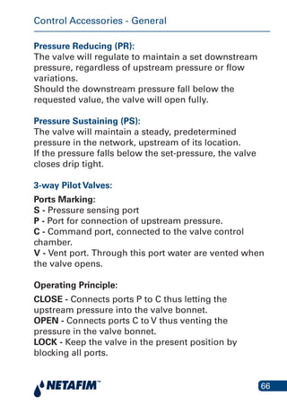 66
Pressure Reducing (PR):
The valve will regulate to maintain a set downstream
pressure, regardless of upstream pressure or flow
variations.
Should the downstream pressure fall below the
requested value, the valve will open fully.
Pressure Sustaining (PS):
The valve will maintain a steady, predetermined
pressure in the network, upstream of its location.
If the pressure falls below the set-pressure, the valve
closes drip tight.
3-way Pilot Valves:
Ports Marking:
S - Pressure sensing port
P - Port for connection of upstream pressure.
C - Command port, connected to the valve control
chamber.
V - Vent port. Through this port water are vented when
the valve opens.
Operating Principle:
CLOSE - Connects ports P to C thus letting the
upstream pressure into the valve bonnet.
OPEN - Connects ports C to V thus venting the
pressure in the valve bonnet.
LOCK - Keep the valve in the present position by
blocking all ports.
Control Accessories - General
 