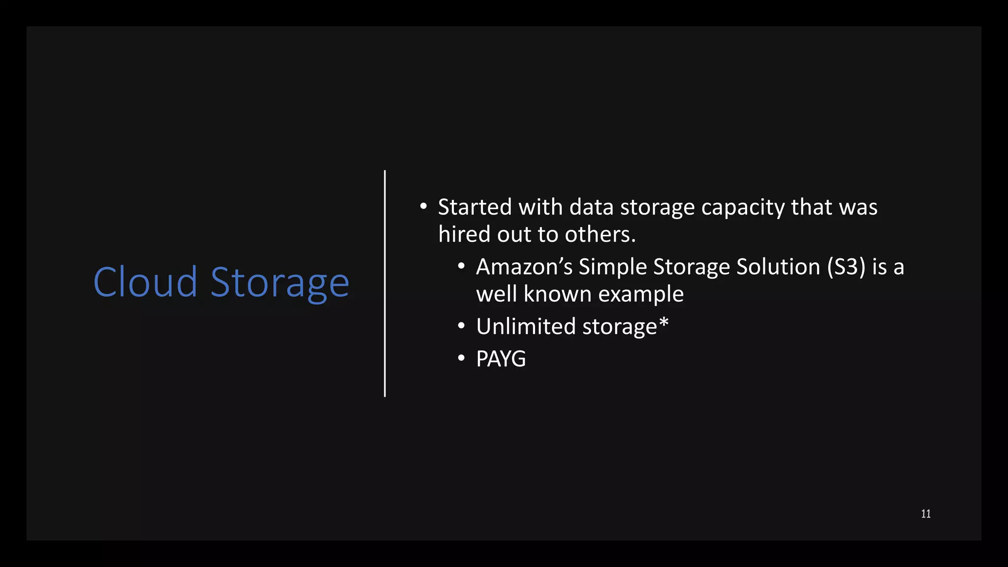 Cloud Storage
• Started with data storage capacity that was
hired out to others.
• Amazon’s Simple Storage Solution (S3) is a
well known example
• Unlimited storage*
• PAYG
 