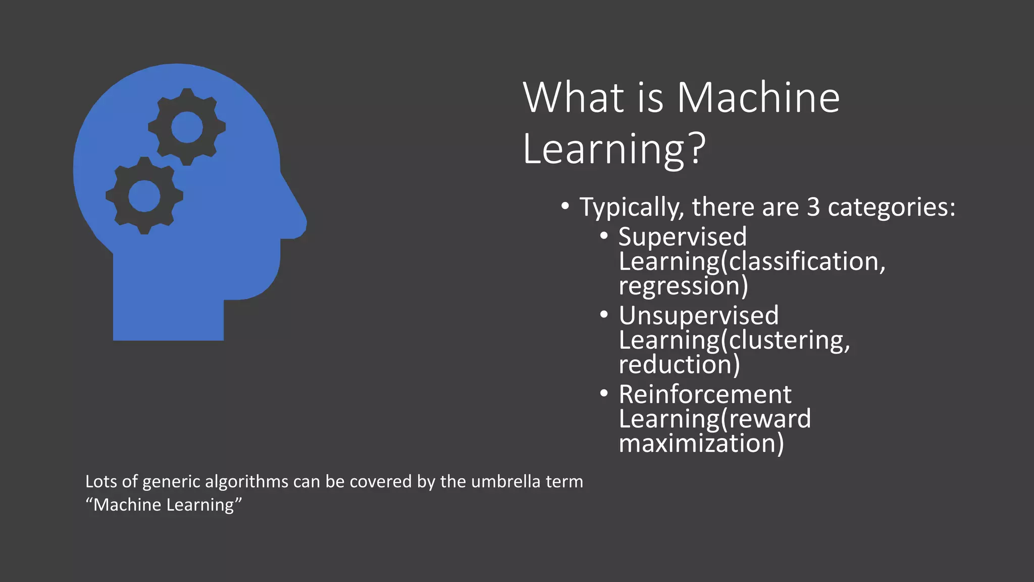What is Machine
Learning?
• Typically, there are 3 categories:
• Supervised
Learning(classification,
regression)
• Unsupervised
Learning(clustering,
reduction)
• Reinforcement
Learning(reward
maximization)
Lots of generic algorithms can be covered by the umbrella term
“Machine Learning”
 