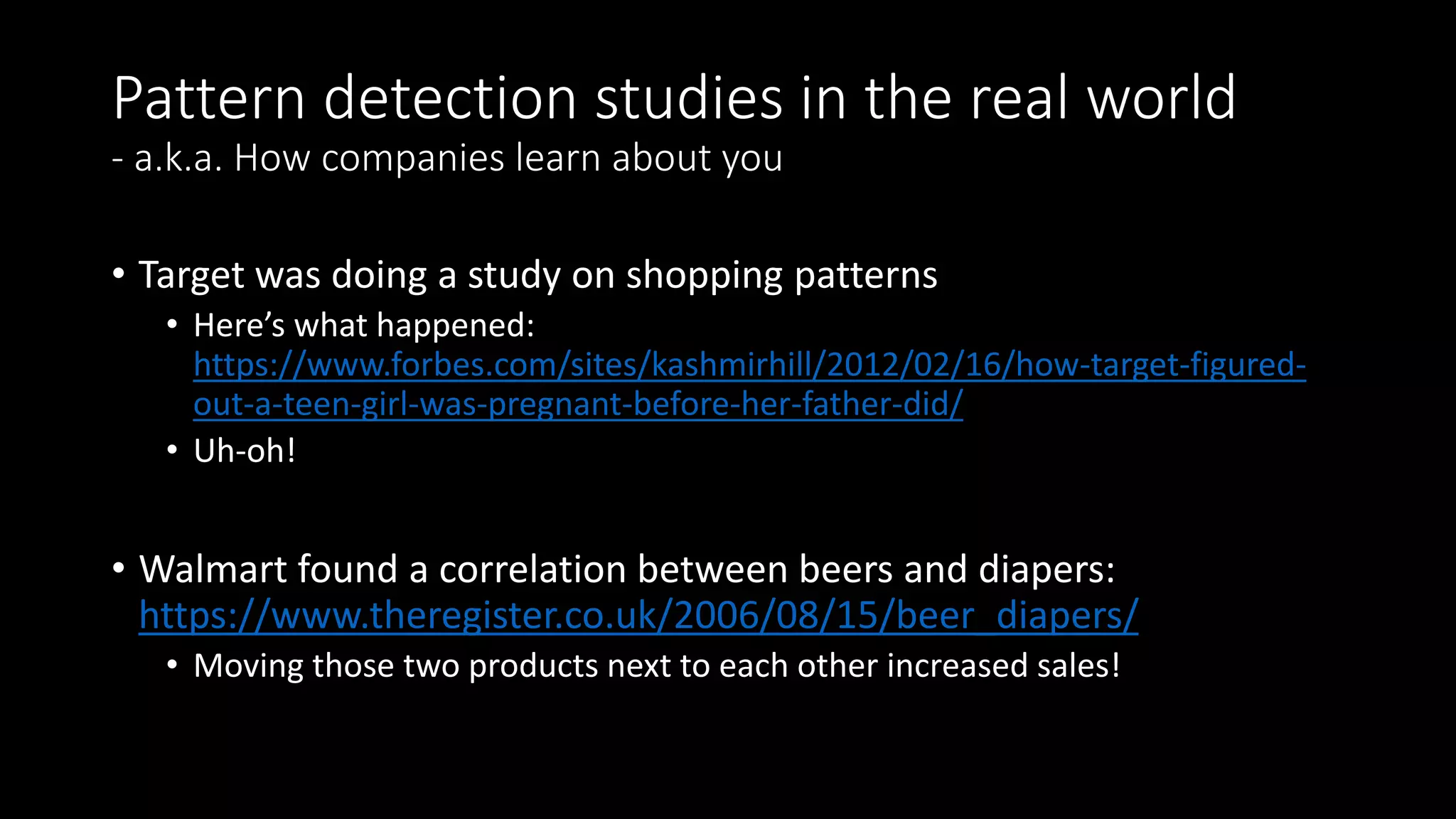 Pattern detection studies in the real world
- a.k.a. How companies learn about you
• Target was doing a study on shopping patterns
• Here’s what happened:
https://www.forbes.com/sites/kashmirhill/2012/02/16/how-target-figured-
out-a-teen-girl-was-pregnant-before-her-father-did/
• Uh-oh!
• Walmart found a correlation between beers and diapers:
https://www.theregister.co.uk/2006/08/15/beer_diapers/
• Moving those two products next to each other increased sales!
 