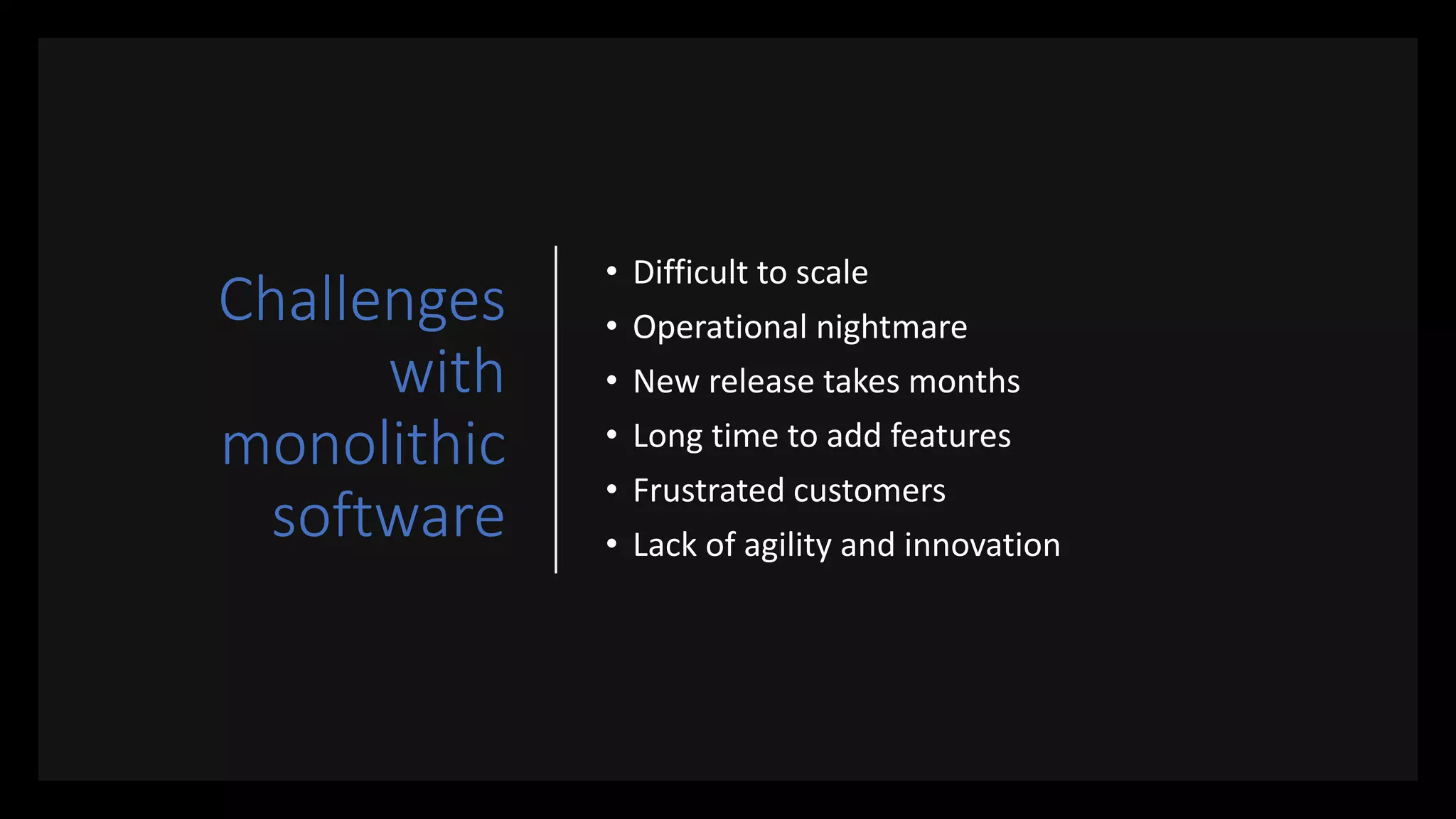Challenges
with
monolithic
software
• Difficult to scale
• Operational nightmare
• New release takes months
• Long time to add features
• Frustrated customers
• Lack of agility and innovation
 