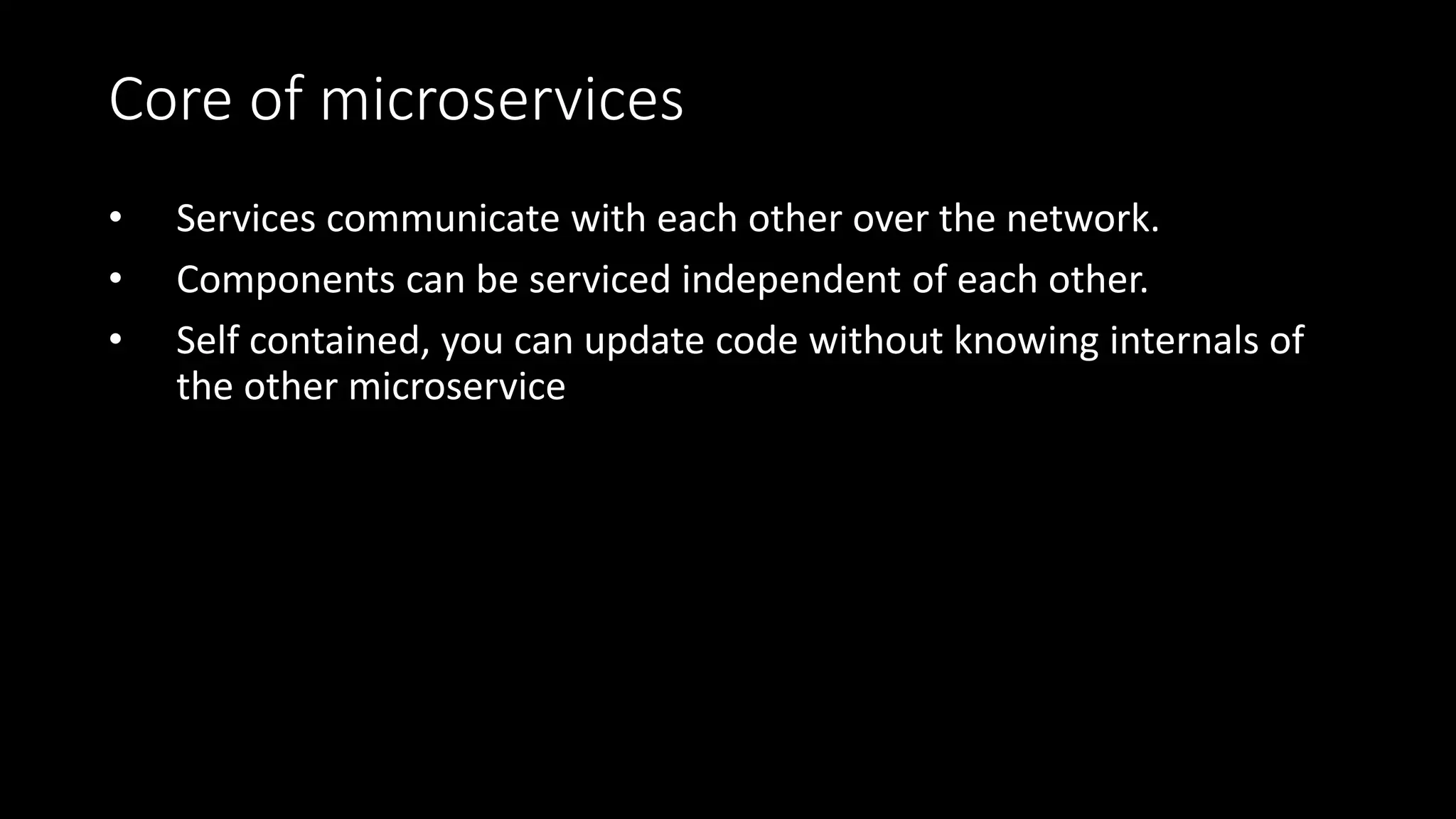 Core of microservices
• Services communicate with each other over the network.
• Components can be serviced independent of each other.
• Self contained, you can update code without knowing internals of
the other microservice
 