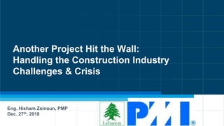 Another Project Hit the Wall:
Handling the Construction Industry
Challenges & Crisis
Eng. Hisham Zeinoun, PMP
Dec. 27th, 2018
 