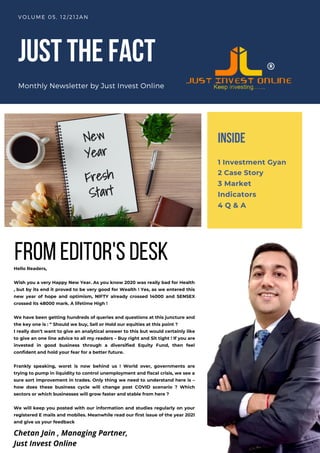 JUSTTHEFACT
Monthly Newsletter by Just Invest Online
VOLUME 05, 12/21JAN
Hello Readers,
Wish you a very Happy New Year. As you know 2020 was really bad for Health
, but by its end it proved to be very good for Wealth ! Yes, as we entered this
new year of hope and optimism, NIFTY already crossed 14000 and SENSEX
crossed its 48000 mark. A lifetime High !
We have been getting hundreds of queries and questions at this juncture and
the key one is : “ Should we buy, Sell or Hold our equities at this point ?
I really don’t want to give an analytical answer to this but would certainly like
to give an one line advice to all my readers – Buy right and Sit tight ! If you are
invested in good business through a diversified Equity Fund, then feel
confident and hold your fear for a better future.
Frankly speaking, worst is now behind us ! World over, governments are
trying to pump in liquidity to control unemployment and fiscal crisis, we see a
sure sort improvement in trades. Only thing we need to understand here is –
how does these business cycle will change post COVID scenario ? Which
sectors or which businesses will grow faster and stable from here ?
We will keep you posted with our information and studies regularly on your
registered E mails and mobiles. Meanwhile read our first issue of the year 2021
and give us your feedback
INSIDE
1 Investment Gyan
2 Case Story
3 Market
Indicators
4 Q & A
fromeditor'sdesk
Chetan Jain , Managing Partner,
Just Invest Online
 