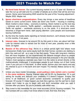 1. No trend lasts forever. Our current housing market is on a 12 year roll. Sooner or
later the run-up will stall and it’s a matter of debate as to when that will be and how
severe. Some were forecasting 2020 would be the year of the ‘housing adjustment’.
Maybe 2022. Maybe not.
3. Ignore short-term prognosticators. Every day brings a new series of headlines
based on some current event. Sales are down one month – housing is crashing.
Stock market is down today – economy is tanking. Stock market is up the next day
– rainbows and unicorns. Tariffs applied – worldwide economy is on the skids.
Tariffs not applied – worldwide economy is on the skids. If a short-term event
becomes a longer-term trend, start paying attention. (Like people and businesses
leaving California).
4. By the time the media starts reporting an honest downturn, we’ll already have been
in it for months, if not years.
5. Interest rates, forecast to be around 5% by this point in time, are about half that.
Look for interest rates to remain low for most of next year, possibly even a little
lower. Or higher.
6. Beware of the refinance trap. We’re in a critical period right now where most
homeowners finally have some equity built into their homes. Lenders are starting to
pitch the cash-out refi as a way to tap that equity. Those with long-term memory
loss will have forgotten (or not experienced) the debacle brought about by people
treating their homes like ATM machines and what that produced in the prior decade.
Today’s most egregious example (you hear it on the radio) is aimed directly at the
mathematically challenged. It encourages people to pull money out of their home
‘even if you just put it in the bank’. In other words, borrow your own equity and pay
4% interest to put it in the bank and earn maybe 1% interest. Makes sense to me.
NOT!
7. Unless you have insider knowledge, avoid putting a date certain and a number
in the same sentence. Saying ‘Interest rates will hit 6% by September 15’ is just
asking for trouble and reduces your credibility if it doesn’t happen. Employ the
terms ‘in all likelihood’, or ‘given current economic constraints’ to qualify your
forecast. Of course if it does happen you look like a genius, but the sad fact is most
people don’t listen to you to begin with and don’t remember what you said 5
minutes after you leave. So you’re probably safe either way.
8. Stay tuned to this newsletter for your most accurate LOCAL housing numbers. The
raw numbers tell us a story if we know where to look. And how. And why.
2021 Trends to Watch For
 