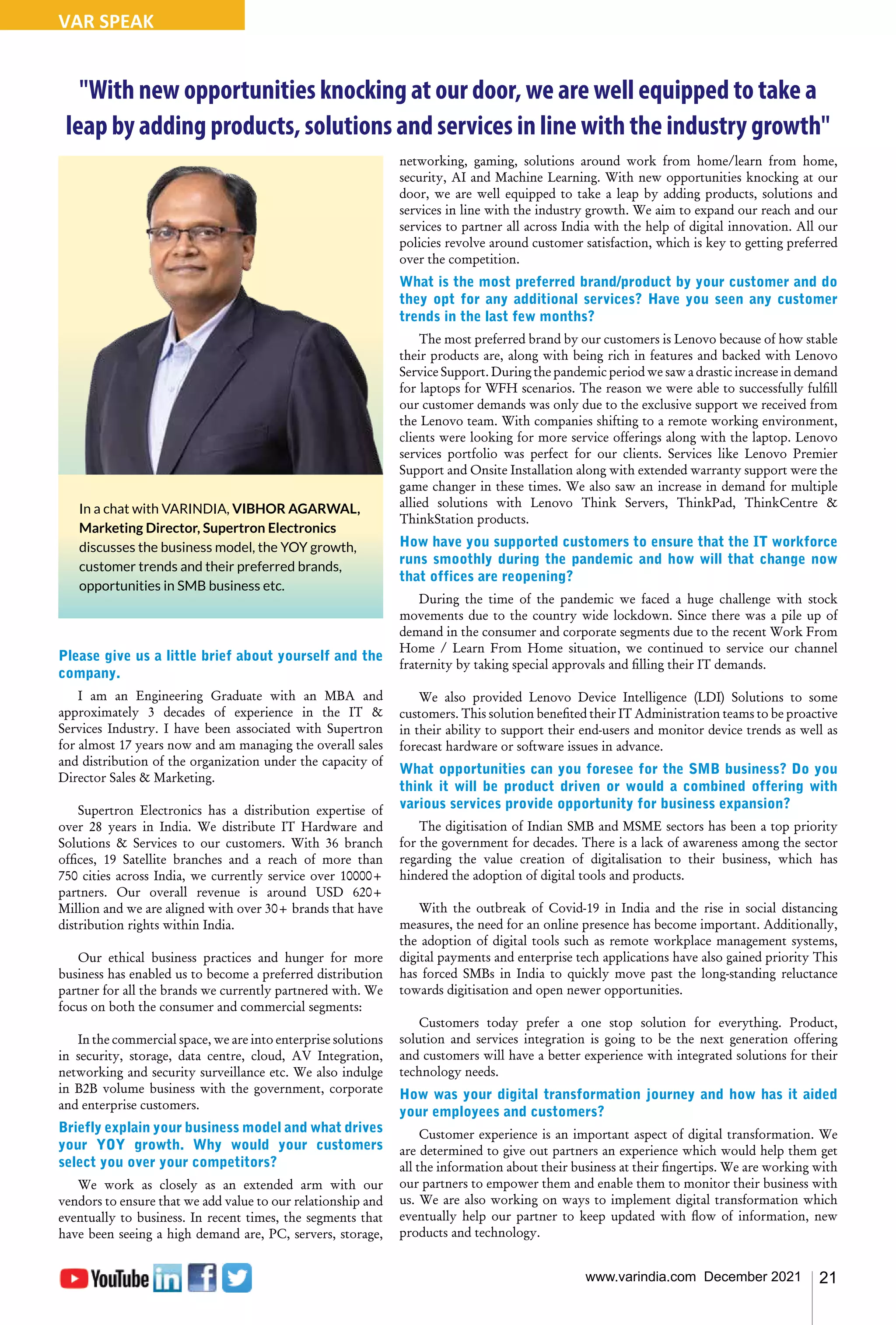 21
www.varindia.com December 2021
VAR SPEAK
"With new opportunities knocking at our door, we are well equipped to take a
leap by adding products, solutions and services in line with the industry growth"
Please give us a little brief about yourself and the
company.
I am an Engineering Graduate with an MBA and
approximately 3 decades of experience in the IT &
Services Industry. I have been associated with Supertron
for almost 17 years now and am managing the overall sales
and distribution of the organization under the capacity of
Director Sales & Marketing.
Supertron Electronics has a distribution expertise of
over 28 years in India. We distribute IT Hardware and
Solutions & Services to our customers. With 36 branch
offices, 19 Satellite branches and a reach of more than
750 cities across India, we currently service over 10000+
partners. Our overall revenue is around USD 620+
Million and we are aligned with over 30+ brands that have
distribution rights within India.
Our ethical business practices and hunger for more
business has enabled us to become a preferred distribution
partner for all the brands we currently partnered with. We
focus on both the consumer and commercial segments:
In the commercial space, we are into enterprise solutions
in security, storage, data centre, cloud, AV Integration,
networking and security surveillance etc. We also indulge
in B2B volume business with the government, corporate
and enterprise customers.
Briefly explain your business model and what drives
your YOY growth. Why would your customers
select you over your competitors?
We work as closely as an extended arm with our
vendors to ensure that we add value to our relationship and
eventually to business. In recent times, the segments that
have been seeing a high demand are, PC, servers, storage,
networking, gaming, solutions around work from home/learn from home,
security, AI and Machine Learning. With new opportunities knocking at our
door, we are well equipped to take a leap by adding products, solutions and
services in line with the industry growth. We aim to expand our reach and our
services to partner all across India with the help of digital innovation. All our
policies revolve around customer satisfaction, which is key to getting preferred
over the competition.
What is the most preferred brand/product by your customer and do
they opt for any additional services? Have you seen any customer
trends in the last few months?
The most preferred brand by our customers is Lenovo because of how stable
their products are, along with being rich in features and backed with Lenovo
Service Support. During the pandemic period we saw a drastic increase in demand
for laptops for WFH scenarios. The reason we were able to successfully fulfill
our customer demands was only due to the exclusive support we received from
the Lenovo team. With companies shifting to a remote working environment,
clients were looking for more service offerings along with the laptop. Lenovo
services portfolio was perfect for our clients. Services like Lenovo Premier
Support and Onsite Installation along with extended warranty support were the
game changer in these times. We also saw an increase in demand for multiple
allied solutions with Lenovo Think Servers, ThinkPad, ThinkCentre &
ThinkStation products.
How have you supported customers to ensure that the IT workforce
runs smoothly during the pandemic and how will that change now
that offices are reopening?
During the time of the pandemic we faced a huge challenge with stock
movements due to the country wide lockdown. Since there was a pile up of
demand in the consumer and corporate segments due to the recent Work From
Home / Learn From Home situation, we continued to service our channel
fraternity by taking special approvals and filling their IT demands.
We also provided Lenovo Device Intelligence (LDI) Solutions to some
customers. This solution benefited their IT Administration teams to be proactive
in their ability to support their end-users and monitor device trends as well as
forecast hardware or software issues in advance.
What opportunities can you foresee for the SMB business? Do you
think it will be product driven or would a combined offering with
various services provide opportunity for business expansion?
The digitisation of Indian SMB and MSME sectors has been a top priority
for the government for decades. There is a lack of awareness among the sector
regarding the value creation of digitalisation to their business, which has
hindered the adoption of digital tools and products.
With the outbreak of Covid-19 in India and the rise in social distancing
measures, the need for an online presence has become important. Additionally,
the adoption of digital tools such as remote workplace management systems,
digital payments and enterprise tech applications have also gained priority This
has forced SMBs in India to quickly move past the long-standing reluctance
towards digitisation and open newer opportunities.
Customers today prefer a one stop solution for everything. Product,
solution and services integration is going to be the next generation offering
and customers will have a better experience with integrated solutions for their
technology needs.
How was your digital transformation journey and how has it aided
your employees and customers?
Customer experience is an important aspect of digital transformation. We
are determined to give out partners an experience which would help them get
all the information about their business at their fingertips. We are working with
our partners to empower them and enable them to monitor their business with
us. We are also working on ways to implement digital transformation which
eventually help our partner to keep updated with flow of information, new
products and technology.
In a chat with VARINDIA, VIBHOR AGARWAL,
Marketing Director, Supertron Electronics
discusses the business model, the YOY growth,
customer trends and their preferred brands,
opportunities in SMB business etc.
 