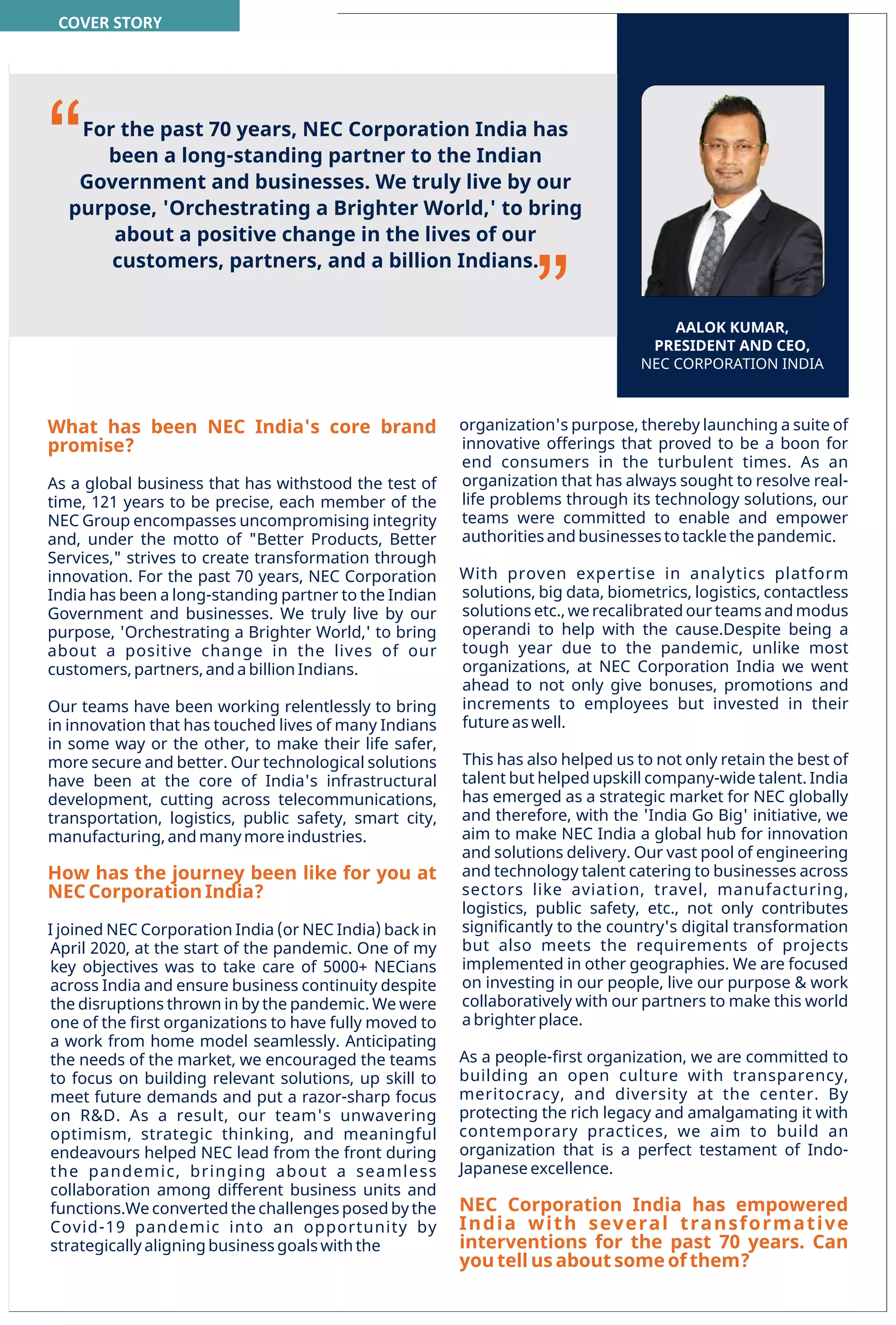 31
www.varindia.com December 2021
PRESIDENT AND CEO
As a global business that has withstood the test of
time, 121 years to be precise, each member of the
NEC Group encompasses uncompromising integrity
and, under the motto of "Better Products, Better
Services," strives to create transformation through
innovation. For the past 70 years, NEC Corporation
India has been a long-standing partner to the Indian
Government and businesses. We truly live by our
purpose, 'Orchestrating a Brighter World,' to bring
about a positive change in the lives of our
customers, partners, and a billion Indians.
Our teams have been working relentlessly to bring
in innovation that has touched lives of many Indians
in some way or the other, to make their life safer,
more secure and better. Our technological solutions
have been at the core of India's infrastructural
development, cutting across telecommunications,
transportation, logistics, public safety, smart city,
manufacturing, and many more industries.
How has the journey been like for you at
NEC Corporation India?
What has been NEC India's core brand
promise?
I joined NEC Corporation India (or NEC India) back in
April 2020, at the start of the pandemic. One of my
key objectives was to take care of 5000+ NECians
across India and ensure business continuity despite
the disruptions thrown in by the pandemic. We were
one of the ﬁrst organizations to have fully moved to
a work from home model seamlessly. Anticipating
the needs of the market, we encouraged the teams
to focus on building relevant solutions, up skill to
meet future demands and put a razor-sharp focus
on R&D. As a result, our team's unwavering
optimism, strategic thinking, and meaningful
endeavours helped NEC lead from the front during
the pandemic, bringing about a seamless
collaboration among different business units and
functions.We converted the challenges posed by the
Covid-19 pandemic into an opportunity by
strategically aligning business goals with the
AALOK KUMAR,
PRESIDENT AND CEO,
NEC CORPORATION INDIA
organization's purpose, thereby launching a suite of
innovative offerings that proved to be a boon for
end consumers in the turbulent times. As an
organization that has always sought to resolve real-
life problems through its technology solutions, our
teams were committed to enable and empower
authorities and businesses to tackle the pandemic.
NEC Corporation India has empowered
India with several transformative
interventions for the past 70 years. Can
you tell us about some of them?
This has also helped us to not only retain the best of
talent but helped upskill company-wide talent. India
has emerged as a strategic market for NEC globally
and therefore, with the 'India Go Big' initiative, we
aim to make NEC India a global hub for innovation
and solutions delivery. Our vast pool of engineering
and technology talent catering to businesses across
sectors like aviation, travel, manufacturing,
logistics, public safety, etc., not only contributes
signiﬁcantly to the country's digital transformation
but also meets the requirements of projects
implemented in other geographies. We are focused
on investing in our people, live our purpose & work
collaboratively with our partners to make this world
a brighter place.
As a people-ﬁrst organization, we are committed to
building an open culture with transparency,
meritocracy, and diversity at the center. By
protecting the rich legacy and amalgamating it with
contemporary practices, we aim to build an
organization that is a perfect testament of Indo-
Japanese excellence.
With proven expertise in analytics platform
solutions, big data, biometrics, logistics, contactless
solutions etc., we recalibrated our teams and modus
operandi to help with the cause.Despite being a
tough year due to the pandemic, unlike most
organizations, at NEC Corporation India we went
ahead to not only give bonuses, promotions and
increments to employees but invested in their
future as well.
For the past 70 years, NEC Corporation India has
been a long-standing partner to the Indian
Government and businesses. We truly live by our
purpose, 'Orchestrating a Brighter World,' to bring
about a positive change in the lives of our
customers, partners, and a billion Indians.
“
’’
COVER STORY
 
