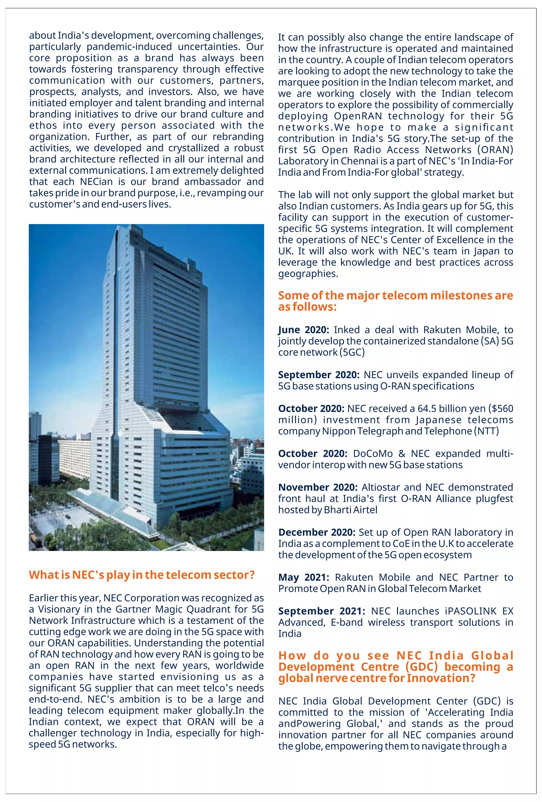 33
www.varindia.com December 2021
What is NEC's play in the telecom sector?
Earlier this year, NEC Corporation was recognized as
a Visionary in the Gartner Magic Quadrant for 5G
Network Infrastructure which is a testament of the
cutting edge work we are doing in the 5G space with
our ORAN capabilities. Understanding the potential
of RAN technology and how every RAN is going to be
an open RAN in the next few years, worldwide
companies have started envisioning us as a
signiﬁcant 5G supplier that can meet telco's needs
end-to-end. NEC's ambition is to be a large and
leading telecom equipment maker globally.In the
Indian context, we expect that ORAN will be a
challenger technology in India, especially for high-
speed 5G networks.
about India's development, overcoming challenges,
particularly pandemic-induced uncertainties. Our
core proposition as a brand has always been
towards fostering transparency through effective
communication with our customers, partners,
prospects, analysts, and investors. Also, we have
initiated employer and talent branding and internal
branding initiatives to drive our brand culture and
ethos into every person associated with the
organization. Further, as part of our rebranding
activities, we developed and crystallized a robust
brand architecture reﬂected in all our internal and
external communications. I am extremely delighted
that each NECian is our brand ambassador and
takes pride in our brand purpose, i.e., revamping our
customer's and end-users lives.
How do you see NEC India Global
Development Centre (GDC) becoming a
global nerve centre for Innovation?
May 2021: Rakuten Mobile and NEC Partner to
Promote Open RAN in Global Telecom Market
September 2021: NEC launches iPASOLINK EX
Advanced, E-band wireless transport solutions in
India
NEC India Global Development Center (GDC) is
committed to the mission of 'Accelerating India
andPowering Global,' and stands as the proud
innovation partner for all NEC companies around
the globe, empowering them to navigate through a
December 2020: Set up of Open RAN laboratory in
India as a complement to CoE in the U.K to accelerate
the development of the 5G open ecosystem
June 2020: Inked a deal with Rakuten Mobile, to
jointly develop the containerized standalone (SA) 5G
core network (5GC)
The lab will not only support the global market but
also Indian customers. As India gears up for 5G, this
facility can support in the execution of customer-
speciﬁc 5G systems integration. It will complement
the operations of NEC's Center of Excellence in the
UK. It will also work with NEC's team in Japan to
leverage the knowledge and best practices across
geographies.
October 2020: NEC received a 64.5 billion yen ($560
million) investment from Japanese telecoms
company Nippon Telegraph and Telephone (NTT)
October 2020: DoCoMo & NEC expanded multi-
vendor interop with new 5G base stations
It can possibly also change the entire landscape of
how the infrastructure is operated and maintained
in the country. A couple of Indian telecom operators
are looking to adopt the new technology to take the
marquee position in the Indian telecom market, and
we are working closely with the Indian telecom
operators to explore the possibility of commercially
deploying OpenRAN technology for their 5G
networks.We hope to make a signiﬁcant
contribution in India's 5G story.The set-up of the
ﬁrst 5G Open Radio Access Networks (ORAN)
Laboratory in Chennai is a part of NEC's 'In India-For
India and From India-For global' strategy.
Some of the major telecom milestones are
as follows:
September 2020: NEC unveils expanded lineup of
5G base stations using O-RAN speciﬁcations
November 2020: Altiostar and NEC demonstrated
front haul at India's ﬁrst O-RAN Alliance plugfest
hosted by Bharti Airtel
 