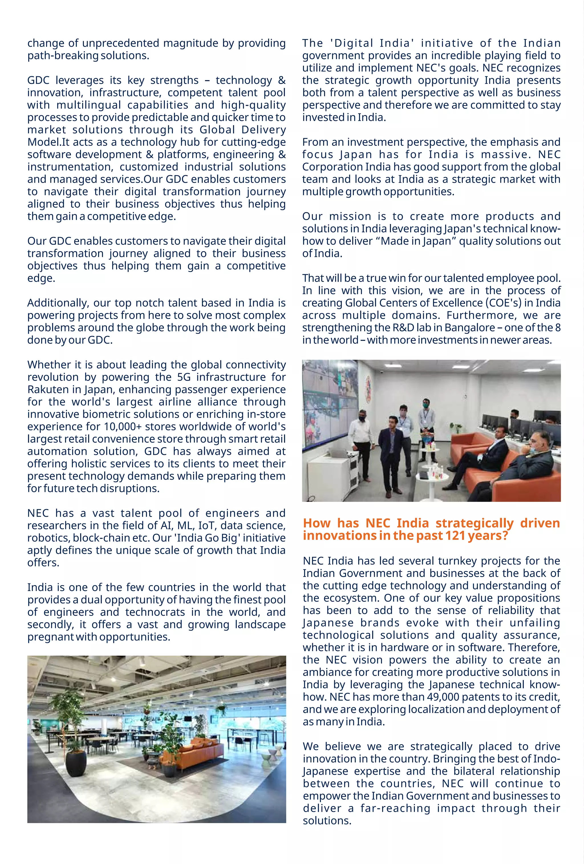 34 December 2021 www.varindia.com
Whether it is about leading the global connectivity
revolution by powering the 5G infrastructure for
Rakuten in Japan, enhancing passenger experience
for the world's largest airline alliance through
innovative biometric solutions or enriching in-store
experience for 10,000+ stores worldwide of world's
largest retail convenience store through smart retail
automation solution, GDC has always aimed at
offering holistic services to its clients to meet their
present technology demands while preparing them
for future tech disruptions.
NEC has a vast talent pool of engineers and
researchers in the ﬁeld of AI, ML, IoT, data science,
robotics, block-chain etc. Our 'India Go Big' initiative
aptly deﬁnes the unique scale of growth that India
offers.
Additionally, our top notch talent based in India is
powering projects from here to solve most complex
problems around the globe through the work being
done by our GDC.
GDC leverages its key strengths – technology &
innovation, infrastructure, competent talent pool
with multilingual capabilities and high-quality
processes to provide predictable and quicker time to
market solutions through its Global Delivery
Model.It acts as a technology hub for cutting-edge
software development & platforms, engineering &
instrumentation, customized industrial solutions
and managed services.Our GDC enables customers
to navigate their digital transformation journey
aligned to their business objectives thus helping
them gain a competitive edge.
change of unprecedented magnitude by providing
path-breaking solutions.
India is one of the few countries in the world that
provides a dual opportunity of having the ﬁnest pool
of engineers and technocrats in the world, and
secondly, it offers a vast and growing landscape
pregnant with opportunities.
Our GDC enables customers to navigate their digital
transformation journey aligned to their business
objectives thus helping them gain a competitive
edge.
From an investment perspective, the emphasis and
focus Japan has for India is massive. NEC
Corporation India has good support from the global
team and looks at India as a strategic market with
multiple growth opportunities.
Our mission is to create more products and
solutions in India leveraging Japan's technical know-
how to deliver “Made in Japan” quality solutions out
of India.
The 'Digital India' initiative of the Indian
government provides an incredible playing ﬁeld to
utilize and implement NEC's goals. NEC recognizes
the strategic growth opportunity India presents
both from a talent perspective as well as business
perspective and therefore we are committed to stay
invested in India.
That will be a true win for our talented employee pool.
In line with this vision, we are in the process of
creating Global Centers of Excellence (COE's) in India
across multiple domains. Furthermore, we are
strengthening the R&D lab in Bangalore – one of the 8
intheworld–withmoreinvestmentsinnewerareas.
We believe we are strategically placed to drive
innovation in the country. Bringing the best of Indo-
Japanese expertise and the bilateral relationship
between the countries, NEC will continue to
empower the Indian Government and businesses to
deliver a far-reaching impact through their
solutions.
How has NEC India strategically driven
innovations in the past 121 years?
NEC India has led several turnkey projects for the
Indian Government and businesses at the back of
the cutting edge technology and understanding of
the ecosystem. One of our key value propositions
has been to add to the sense of reliability that
Japanese brands evoke with their unfailing
technological solutions and quality assurance,
whether it is in hardware or in software. Therefore,
the NEC vision powers the ability to create an
ambiance for creating more productive solutions in
India by leveraging the Japanese technical know-
how. NEC has more than 49,000 patents to its credit,
and we are exploring localization and deployment of
as many in India.
 