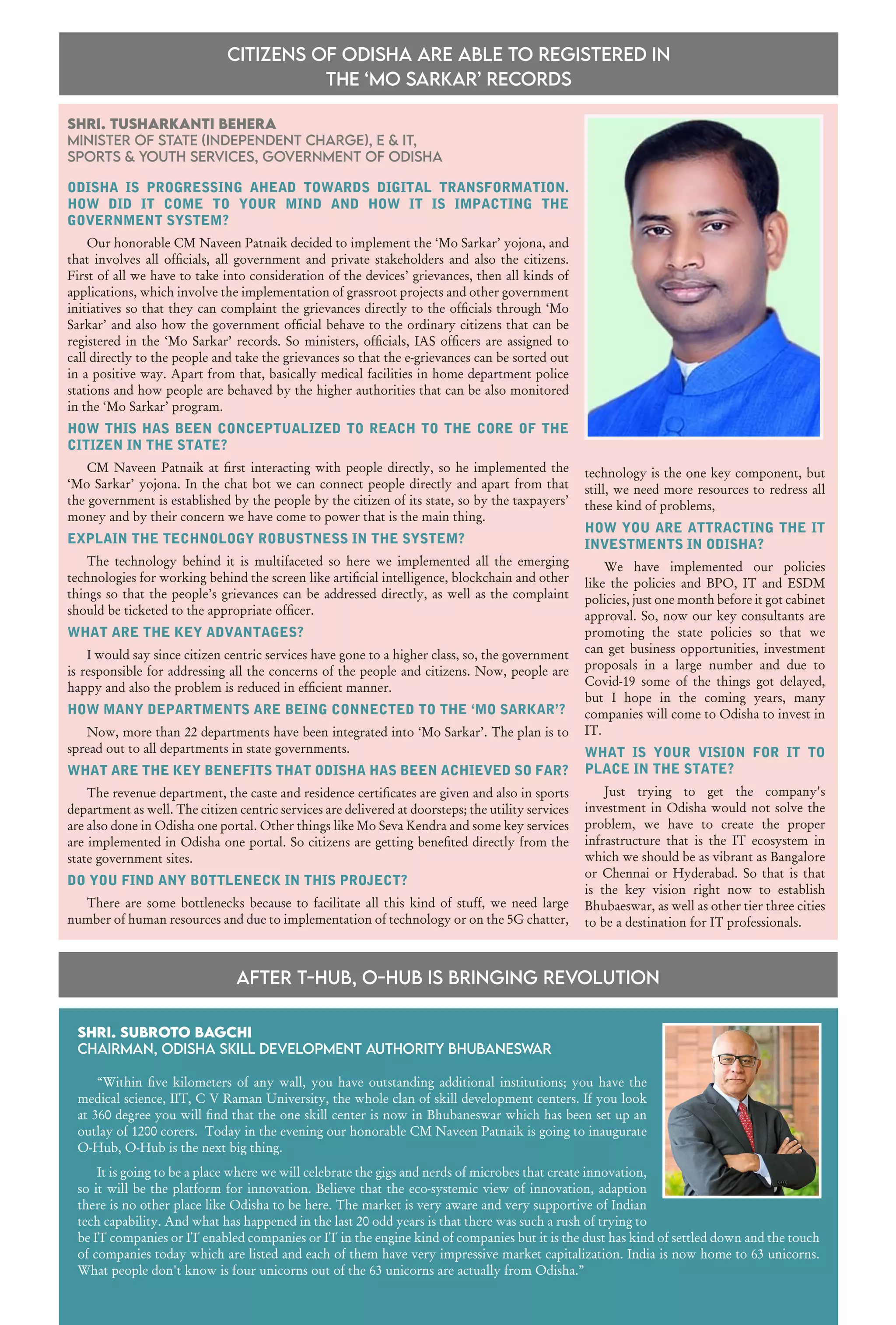 37
www.varindia.com December 2021
Shri. Tusharkanti Behera
Minister of State (Independent Charge), E & IT,
Sports & Youth Services, Government of Odisha
ODISHA IS PROGRESSING AHEAD TOWARDS DIGITAL TRANSFORMATION.
HOW DID IT COME TO YOUR MIND AND HOW IT IS IMPACTING THE
GOVERNMENT SYSTEM?
Our honorable CM Naveen Patnaik decided to implement the ‘Mo Sarkar’ yojona, and
that involves all officials, all government and private stakeholders and also the citizens.
First of all we have to take into consideration of the devices’ grievances, then all kinds of
applications, which involve the implementation of grassroot projects and other government
initiatives so that they can complaint the grievances directly to the officials through ‘Mo
Sarkar’ and also how the government official behave to the ordinary citizens that can be
registered in the ‘Mo Sarkar’ records. So ministers, officials, IAS officers are assigned to
call directly to the people and take the grievances so that the e-grievances can be sorted out
in a positive way. Apart from that, basically medical facilities in home department police
stations and how people are behaved by the higher authorities that can be also monitored
in the ‘Mo Sarkar’ program.
HOW THIS HAS BEEN CONCEPTUALIZED TO REACH TO THE CORE OF THE
CITIZEN IN THE STATE?
CM Naveen Patnaik at first interacting with people directly, so he implemented the
‘Mo Sarkar’ yojona. In the chat bot we can connect people directly and apart from that
the government is established by the people by the citizen of its state, so by the taxpayers’
money and by their concern we have come to power that is the main thing.
EXPLAIN THE TECHNOLOGY ROBUSTNESS IN THE SYSTEM?
The technology behind it is multifaceted so here we implemented all the emerging
technologies for working behind the screen like artificial intelligence, blockchain and other
things so that the people’s grievances can be addressed directly, as well as the complaint
should be ticketed to the appropriate officer.
WHAT ARE THE KEY ADVANTAGES?
I would say since citizen centric services have gone to a higher class, so, the government
is responsible for addressing all the concerns of the people and citizens. Now, people are
happy and also the problem is reduced in efficient manner.
HOW MANY DEPARTMENTS ARE BEING CONNECTED TO THE ‘MO SARKAR’?
Now, more than 22 departments have been integrated into ‘Mo Sarkar’. The plan is to
spread out to all departments in state governments.
WHAT ARE THE KEY BENEFITS THAT ODISHA HAS BEEN ACHIEVED SO FAR?
The revenue department, the caste and residence certificates are given and also in sports
department as well. The citizen centric services are delivered at doorsteps; the utility services
are also done in Odisha one portal. Other things like Mo Seva Kendra and some key services
are implemented in Odisha one portal. So citizens are getting benefited directly from the
state government sites.
DO YOU FIND ANY BOTTLENECK IN THIS PROJECT?
There are some bottlenecks because to facilitate all this kind of stuff, we need large
number of human resources and due to implementation of technology or on the 5G chatter,
AFTER T-HUB, O-HUB IS BRINGING REVOLUTION
citizens of Odisha ARE able to registered in
the ‘Mo Sarkar’ records
Shri. Subroto Bagchi
Chairman, Odisha Skill Development Authority Bhubaneswar
“Within five kilometers of any wall, you have outstanding additional institutions; you have the
medical science, IIT, C V Raman University, the whole clan of skill development centers. If you look
at 360 degree you will find that the one skill center is now in Bhubaneswar which has been set up an
outlay of 1200 corers. Today in the evening our honorable CM Naveen Patnaik is going to inaugurate
O-Hub, O-Hub is the next big thing.
It is going to be a place where we will celebrate the gigs and nerds of microbes that create innovation,
so it will be the platform for innovation. Believe that the eco-systemic view of innovation, adaption
there is no other place like Odisha to be here. The market is very aware and very supportive of Indian
tech capability. And what has happened in the last 20 odd years is that there was such a rush of trying to
be IT companies or IT enabled companies or IT in the engine kind of companies but it is the dust has kind of settled down and the touch
of companies today which are listed and each of them have very impressive market capitalization. India is now home to 63 unicorns.
What people don't know is four unicorns out of the 63 unicorns are actually from Odisha.”
technology is the one key component, but
still, we need more resources to redress all
these kind of problems,
HOW YOU ARE ATTRACTING THE IT
INVESTMENTS IN ODISHA?
We have implemented our policies
like the policies and BPO, IT and ESDM
policies, just one month before it got cabinet
approval. So, now our key consultants are
promoting the state policies so that we
can get business opportunities, investment
proposals in a large number and due to
Covid-19 some of the things got delayed,
but I hope in the coming years, many
companies will come to Odisha to invest in
IT.
WHAT IS YOUR VISION FOR IT TO
PLACE IN THE STATE?
Just trying to get the company's
investment in Odisha would not solve the
problem, we have to create the proper
infrastructure that is the IT ecosystem in
which we should be as vibrant as Bangalore
or Chennai or Hyderabad. So that is that
is the key vision right now to establish
Bhubaeswar, as well as other tier three cities
to be a destination for IT professionals.
 