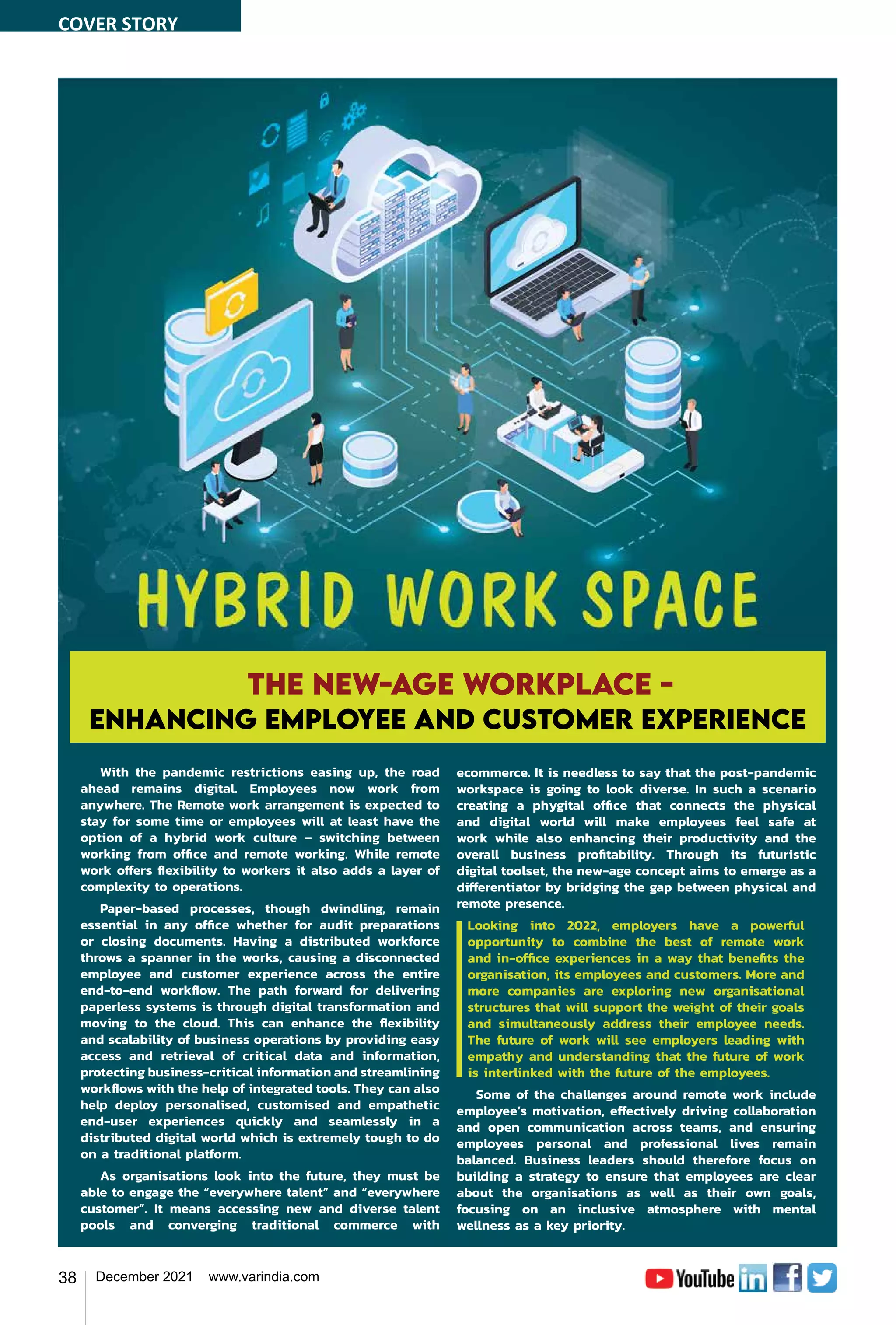 38 December 2021 www.varindia.com
With the pandemic restrictions easing up, the road
ahead remains digital. Employees now work from
anywhere. The Remote work arrangement is expected to
stay for some time or employees will at least have the
option of a hybrid work culture – switching between
working from office and remote working. While remote
work offers flexibility to workers it also adds a layer of
complexity to operations.
Paper-based processes, though dwindling, remain
essential in any office whether for audit preparations
or closing documents. Having a distributed workforce
throws a spanner in the works, causing a disconnected
employee and customer experience across the entire
end-to-end workflow. The path forward for delivering
paperless systems is through digital transformation and
moving to the cloud. This can enhance the flexibility
and scalability of business operations by providing easy
access and retrieval of critical data and information,
protecting business-critical information and streamlining
workflows with the help of integrated tools. They can also
help deploy personalised, customised and empathetic
end-user experiences quickly and seamlessly in a
distributed digital world which is extremely tough to do
on a traditional platform.
As organisations look into the future, they must be
able to engage the “everywhere talent” and “everywhere
customer”. It means accessing new and diverse talent
pools and converging traditional commerce with
The New-age workplace -
enhancing employee and customer experience
ecommerce. It is needless to say that the post-pandemic
workspace is going to look diverse. In such a scenario
creating a phygital office that connects the physical
and digital world will make employees feel safe at
work while also enhancing their productivity and the
overall business profitability. Through its futuristic
digital toolset, the new-age concept aims to emerge as a
differentiator by bridging the gap between physical and
remote presence.
Looking into 2022, employers have a powerful
opportunity to combine the best of remote work
and in-office experiences in a way that benefits the
organisation, its employees and customers. More and
more companies are exploring new organisational
structures that will support the weight of their goals
and simultaneously address their employee needs.
The future of work will see employers leading with
empathy and understanding that the future of work
is interlinked with the future of the employees.
Some of the challenges around remote work include
employee’s motivation, effectively driving collaboration
and open communication across teams, and ensuring
employees personal and professional lives remain
balanced. Business leaders should therefore focus on
building a strategy to ensure that employees are clear
about the organisations as well as their own goals,
focusing on an inclusive atmosphere with mental
wellness as a key priority.
COVER STORY
 