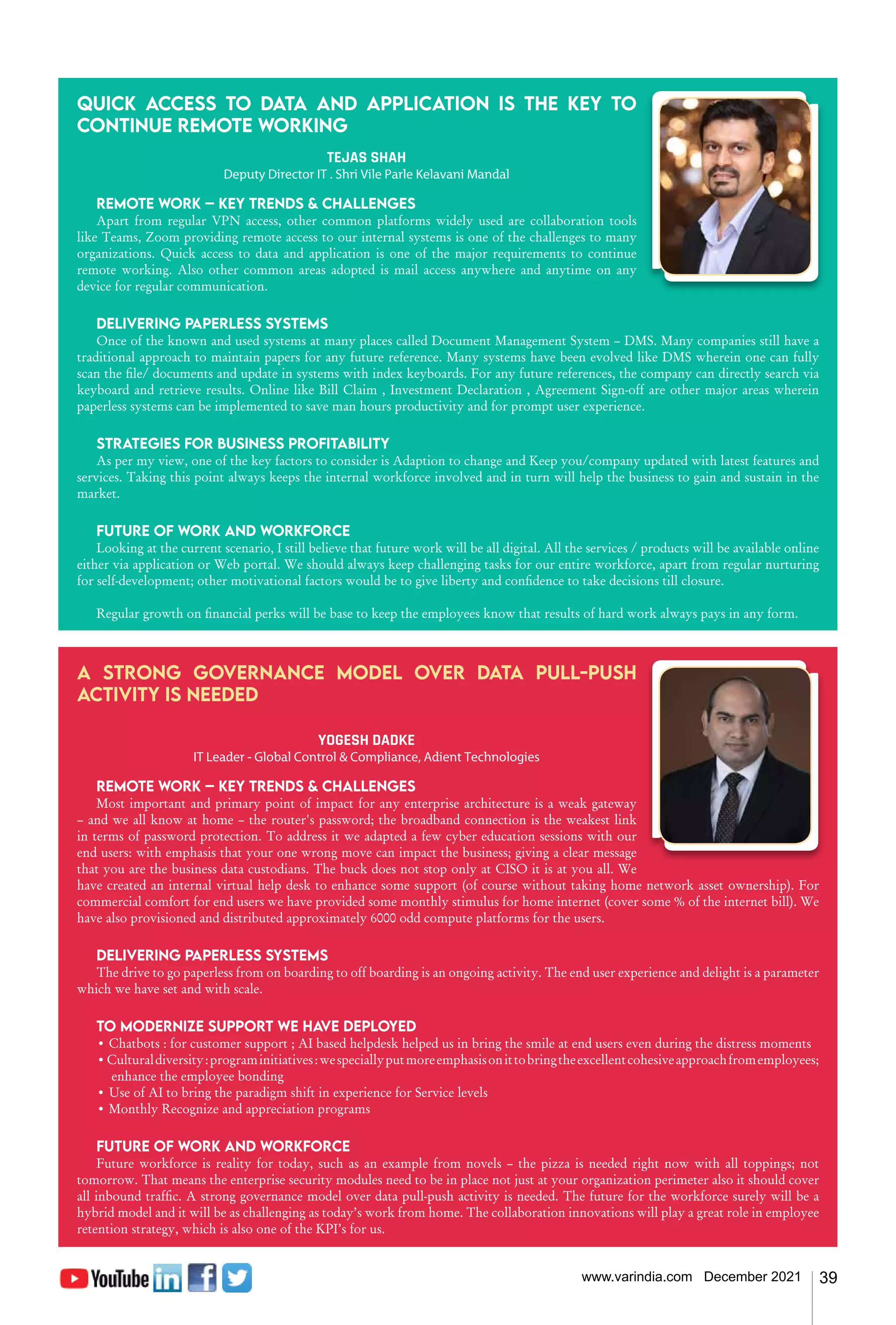 39
www.varindia.com December 2021
Quick access to data and application is the key to
continue remote working
TEJAS SHAH
Deputy Director IT · Shri Vile Parle Kelavani Mandal
Remote work – Key trends & challenges
Apart from regular VPN access, other common platforms widely used are collaboration tools
like Teams, Zoom providing remote access to our internal systems is one of the challenges to many
organizations. Quick access to data and application is one of the major requirements to continue
remote working. Also other common areas adopted is mail access anywhere and anytime on any
device for regular communication.
Delivering paperless systems
Once of the known and used systems at many places called Document Management System – DMS. Many companies still have a
traditional approach to maintain papers for any future reference. Many systems have been evolved like DMS wherein one can fully
scan the file/ documents and update in systems with index keyboards. For any future references, the company can directly search via
keyboard and retrieve results. Online like Bill Claim , Investment Declaration , Agreement Sign-off are other major areas wherein
paperless systems can be implemented to save man hours productivity and for prompt user experience.
Strategies for business profitability
As per my view, one of the key factors to consider is Adaption to change and Keep you/company updated with latest features and
services. Taking this point always keeps the internal workforce involved and in turn will help the business to gain and sustain in the
market.
Future of work and workforce
Looking at the current scenario, I still believe that future work will be all digital. All the services / products will be available online
either via application or Web portal. We should always keep challenging tasks for our entire workforce, apart from regular nurturing
for self-development; other motivational factors would be to give liberty and confidence to take decisions till closure.
Regular growth on financial perks will be base to keep the employees know that results of hard work always pays in any form.
A strong governance model over data pull-push
activity is needed
YOGESH DADKE
IT Leader - Global Control & Compliance, Adient Technologies
Remote work – Key trends & challenges
Most important and primary point of impact for any enterprise architecture is a weak gateway
– and we all know at home – the router's password; the broadband connection is the weakest link
in terms of password protection. To address it we adapted a few cyber education sessions with our
end users: with emphasis that your one wrong move can impact the business; giving a clear message
that you are the business data custodians. The buck does not stop only at CISO it is at you all. We
have created an internal virtual help desk to enhance some support (of course without taking home network asset ownership). For
commercial comfort for end users we have provided some monthly stimulus for home internet (cover some % of the internet bill). We
have also provisioned and distributed approximately 6000 odd compute platforms for the users.
Delivering paperless systems
The drive to go paperless from on boarding to off boarding is an ongoing activity. The end user experience and delight is a parameter
which we have set and with scale.
To modernize support we have deployed
• Chatbots : for customer support ; AI based helpdesk helped us in bring the smile at end users even during the distress moments
•Culturaldiversity:programinitiatives:wespeciallyputmoreemphasisonittobringtheexcellentcohesiveapproachfromemployees;
enhance the employee bonding
• Use of AI to bring the paradigm shift in experience for Service levels
• Monthly Recognize and appreciation programs
Future of work and workforce
Future workforce is reality for today, such as an example from novels – the pizza is needed right now with all toppings; not
tomorrow. That means the enterprise security modules need to be in place not just at your organization perimeter also it should cover
all inbound traffic. A strong governance model over data pull-push activity is needed. The future for the workforce surely will be a
hybrid model and it will be as challenging as today’s work from home. The collaboration innovations will play a great role in employee
retention strategy, which is also one of the KPI’s for us.
 