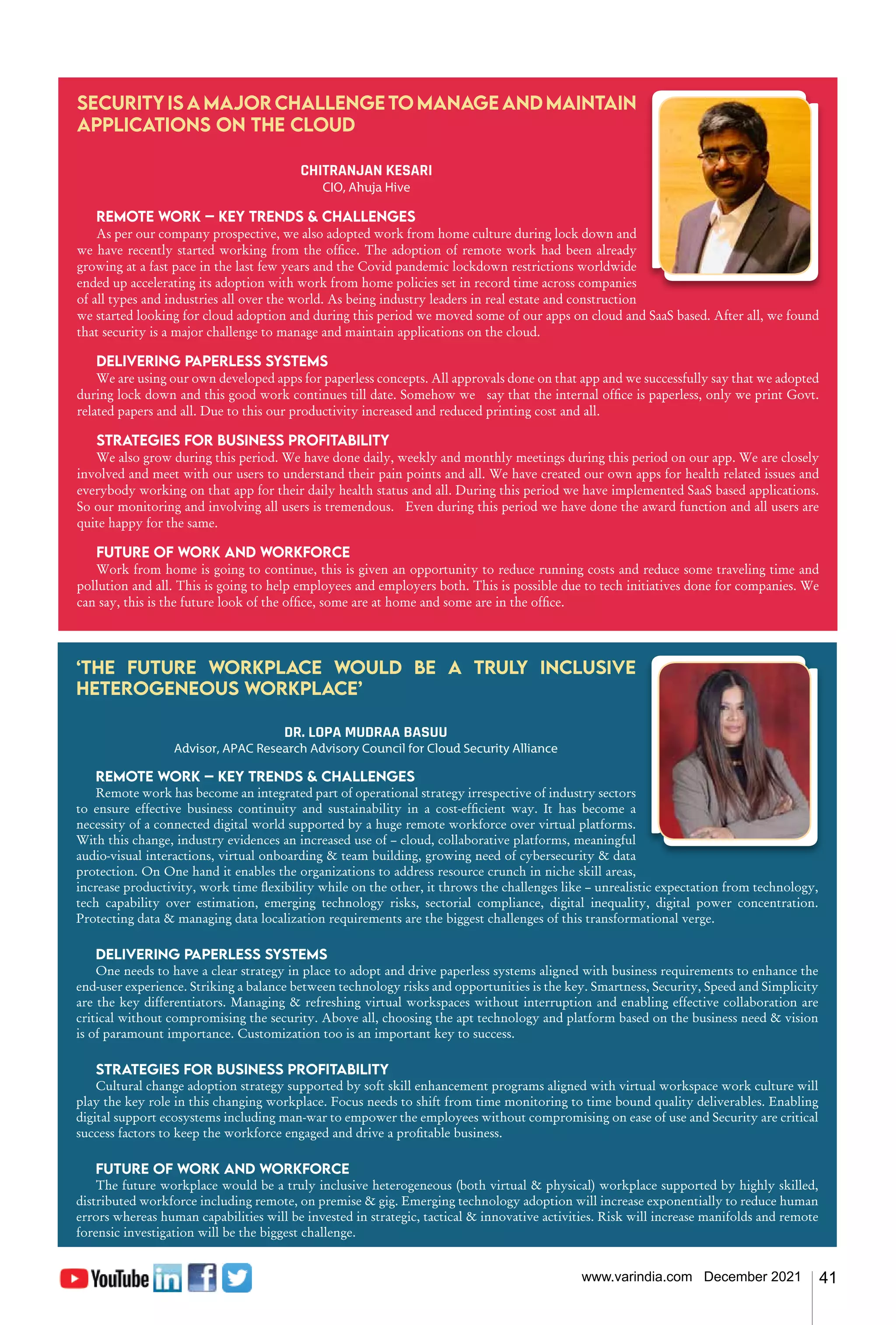41
www.varindia.com December 2021
Security is a major challenge to manage and maintain
applications on the cloud
CHITRANJAN KESARI
CIO, Ahuja Hive
Remote work – Key trends & challenges
As per our company prospective, we also adopted work from home culture during lock down and
we have recently started working from the office. The adoption of remote work had been already
growing at a fast pace in the last few years and the Covid pandemic lockdown restrictions worldwide
ended up accelerating its adoption with work from home policies set in record time across companies
of all types and industries all over the world. As being industry leaders in real estate and construction
we started looking for cloud adoption and during this period we moved some of our apps on cloud and SaaS based. After all, we found
that security is a major challenge to manage and maintain applications on the cloud.
Delivering paperless systems
We are using our own developed apps for paperless concepts. All approvals done on that app and we successfully say that we adopted
during lock down and this good work continues till date. Somehow we say that the internal office is paperless, only we print Govt.
related papers and all. Due to this our productivity increased and reduced printing cost and all.
Strategies for business profitability
We also grow during this period. We have done daily, weekly and monthly meetings during this period on our app. We are closely
involved and meet with our users to understand their pain points and all. We have created our own apps for health related issues and
everybody working on that app for their daily health status and all. During this period we have implemented SaaS based applications.
So our monitoring and involving all users is tremendous. Even during this period we have done the award function and all users are
quite happy for the same.
Future of work and workforce
Work from home is going to continue, this is given an opportunity to reduce running costs and reduce some traveling time and
pollution and all. This is going to help employees and employers both. This is possible due to tech initiatives done for companies. We
can say, this is the future look of the office, some are at home and some are in the office.
‘The future workplace would be a truly inclusive
heterogeneous workplace’
DR. LOPA MUDRAA BASUU
Advisor, APAC Research Advisory Council for Cloud Security Alliance
Remote work – Key trends & challenges
Remote work has become an integrated part of operational strategy irrespective of industry sectors
to ensure effective business continuity and sustainability in a cost-efficient way. It has become a
necessity of a connected digital world supported by a huge remote workforce over virtual platforms.
With this change, industry evidences an increased use of – cloud, collaborative platforms, meaningful
audio-visual interactions, virtual onboarding & team building, growing need of cybersecurity & data
protection. On One hand it enables the organizations to address resource crunch in niche skill areas,
increase productivity, work time flexibility while on the other, it throws the challenges like – unrealistic expectation from technology,
tech capability over estimation, emerging technology risks, sectorial compliance, digital inequality, digital power concentration.
Protecting data & managing data localization requirements are the biggest challenges of this transformational verge.
Delivering paperless systems
One needs to have a clear strategy in place to adopt and drive paperless systems aligned with business requirements to enhance the
end-user experience. Striking a balance between technology risks and opportunities is the key. Smartness, Security, Speed and Simplicity
are the key differentiators. Managing & refreshing virtual workspaces without interruption and enabling effective collaboration are
critical without compromising the security. Above all, choosing the apt technology and platform based on the business need & vision
is of paramount importance. Customization too is an important key to success.
Strategies for business profitability
Cultural change adoption strategy supported by soft skill enhancement programs aligned with virtual workspace work culture will
play the key role in this changing workplace. Focus needs to shift from time monitoring to time bound quality deliverables. Enabling
digital support ecosystems including man-war to empower the employees without compromising on ease of use and Security are critical
success factors to keep the workforce engaged and drive a profitable business.
Future of work and workforce
The future workplace would be a truly inclusive heterogeneous (both virtual & physical) workplace supported by highly skilled,
distributed workforce including remote, on premise & gig. Emerging technology adoption will increase exponentially to reduce human
errors whereas human capabilities will be invested in strategic, tactical & innovative activities. Risk will increase manifolds and remote
forensic investigation will be the biggest challenge.
 