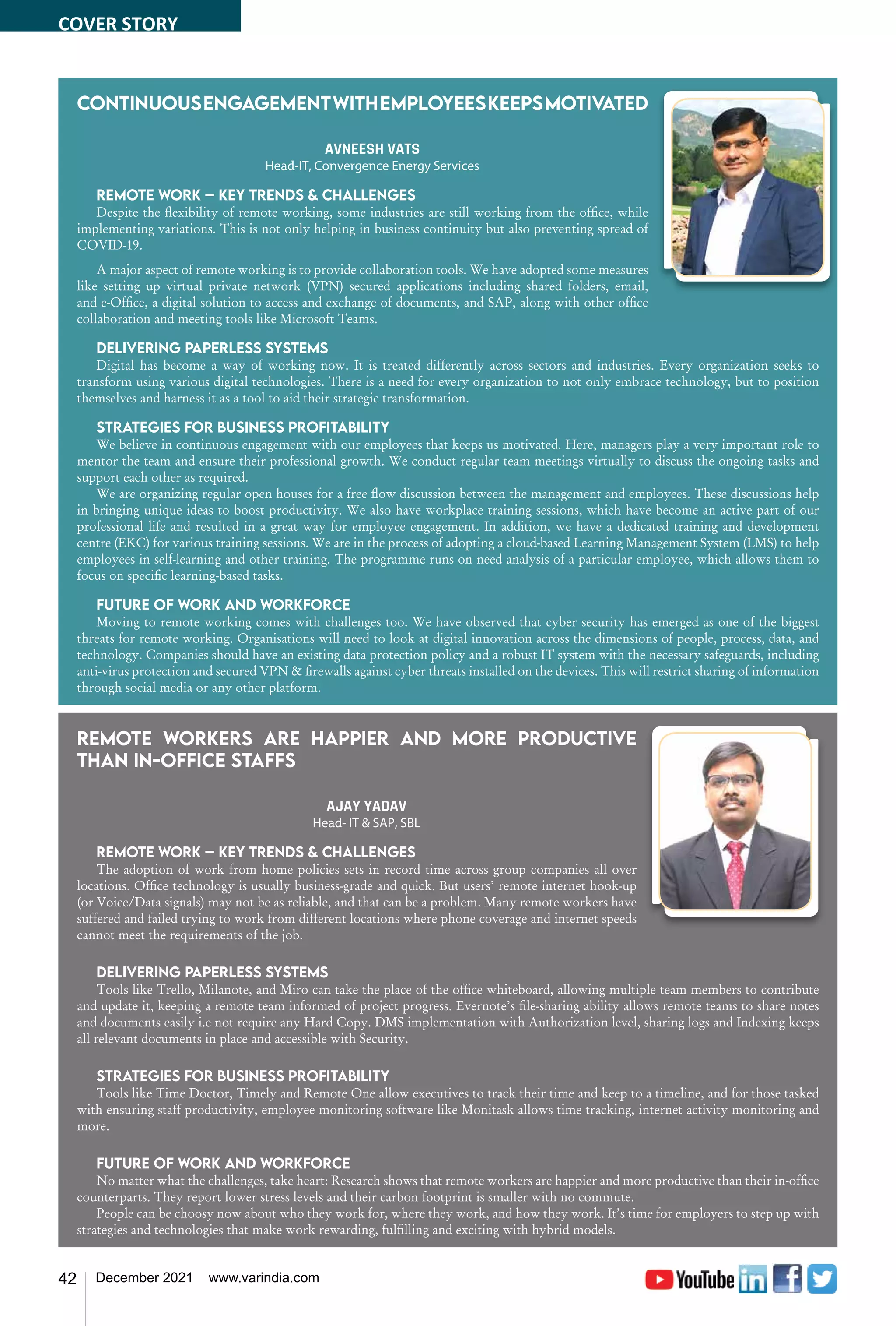 42 December 2021 www.varindia.com
Continuousengagementwithemployeeskeepsmotivated
AVNEESH VATS
Head-IT, Convergence Energy Services
Remote work – Key trends & challenges
Despite the flexibility of remote working, some industries are still working from the office, while
implementing variations. This is not only helping in business continuity but also preventing spread of
COVID-19.
A major aspect of remote working is to provide collaboration tools. We have adopted some measures
like setting up virtual private network (VPN) secured applications including shared folders, email,
and e-Office, a digital solution to access and exchange of documents, and SAP, along with other office
collaboration and meeting tools like Microsoft Teams.
Delivering paperless systems
Digital has become a way of working now. It is treated differently across sectors and industries. Every organization seeks to
transform using various digital technologies. There is a need for every organization to not only embrace technology, but to position
themselves and harness it as a tool to aid their strategic transformation.
Strategies for business profitability
We believe in continuous engagement with our employees that keeps us motivated. Here, managers play a very important role to
mentor the team and ensure their professional growth. We conduct regular team meetings virtually to discuss the ongoing tasks and
support each other as required.
We are organizing regular open houses for a free flow discussion between the management and employees. These discussions help
in bringing unique ideas to boost productivity. We also have workplace training sessions, which have become an active part of our
professional life and resulted in a great way for employee engagement. In addition, we have a dedicated training and development
centre (EKC) for various training sessions. We are in the process of adopting a cloud-based Learning Management System (LMS) to help
employees in self-learning and other training. The programme runs on need analysis of a particular employee, which allows them to
focus on specific learning-based tasks.
Future of work and workforce
Moving to remote working comes with challenges too. We have observed that cyber security has emerged as one of the biggest
threats for remote working. Organisations will need to look at digital innovation across the dimensions of people, process, data, and
technology. Companies should have an existing data protection policy and a robust IT system with the necessary safeguards, including
anti-virus protection and secured VPN & firewalls against cyber threats installed on the devices. This will restrict sharing of information
through social media or any other platform.
Remote workers are happier and more productive
than in-office staffs
AJAY YADAV
Head- IT & SAP, SBL
Remote work – Key trends & challenges
The adoption of work from home policies sets in record time across group companies all over
locations. Office technology is usually business-grade and quick. But users’ remote internet hook-up
(or Voice/Data signals) may not be as reliable, and that can be a problem. Many remote workers have
suffered and failed trying to work from different locations where phone coverage and internet speeds
cannot meet the requirements of the job.
Delivering paperless systems
Tools like Trello, Milanote, and Miro can take the place of the office whiteboard, allowing multiple team members to contribute
and update it, keeping a remote team informed of project progress. Evernote’s file-sharing ability allows remote teams to share notes
and documents easily i.e not require any Hard Copy. DMS implementation with Authorization level, sharing logs and Indexing keeps
all relevant documents in place and accessible with Security.
Strategies for business profitability
Tools like Time Doctor, Timely and Remote One allow executives to track their time and keep to a timeline, and for those tasked
with ensuring staff productivity, employee monitoring software like Monitask allows time tracking, internet activity monitoring and
more.
Future of work and workforce
No matter what the challenges, take heart: Research shows that remote workers are happier and more productive than their in-office
counterparts. They report lower stress levels and their carbon footprint is smaller with no commute.
People can be choosy now about who they work for, where they work, and how they work. It’s time for employers to step up with
strategies and technologies that make work rewarding, fulfilling and exciting with hybrid models.
COVER STORY
 