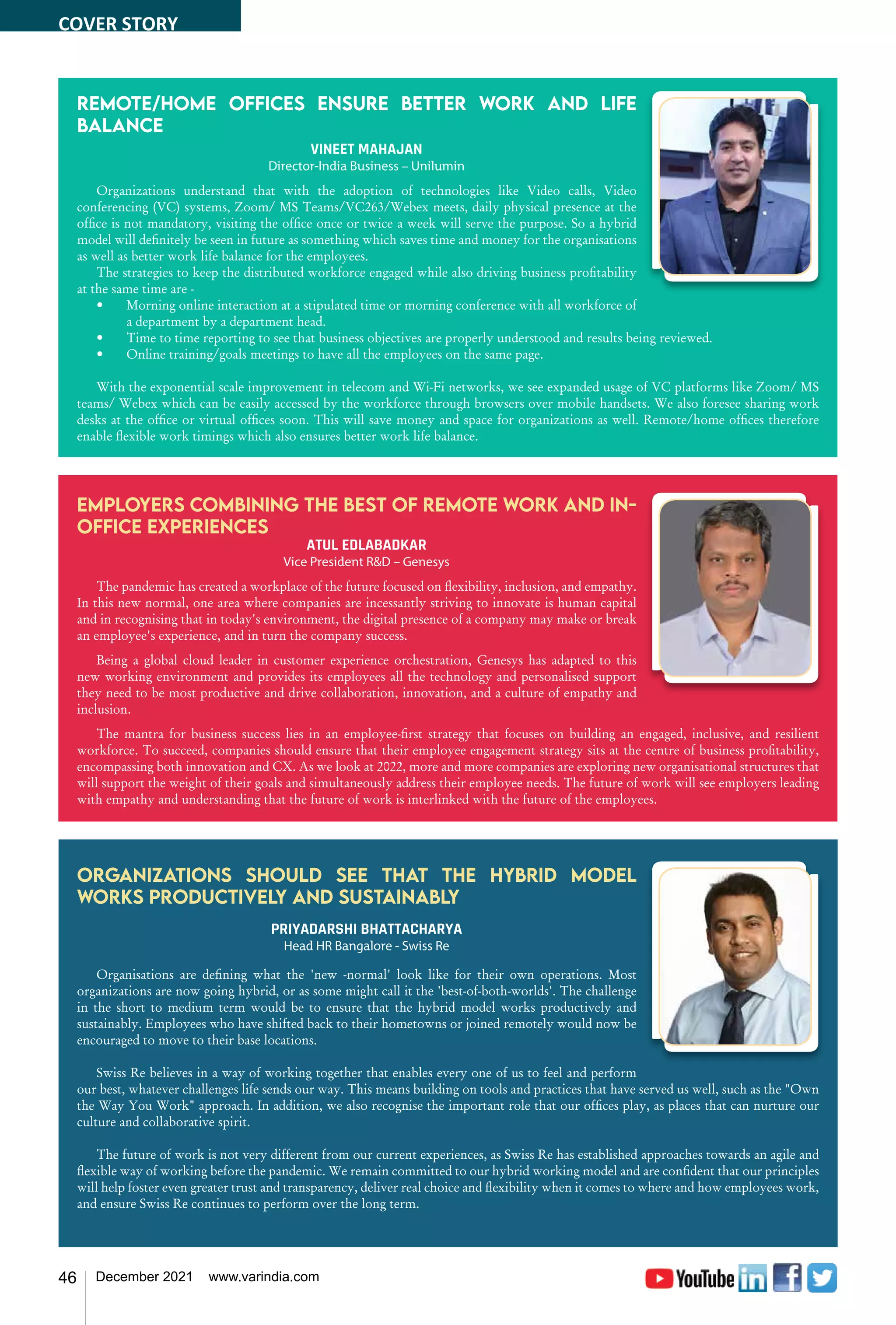 46 December 2021 www.varindia.com
Remote/home offices ensure better work and life
balance
VINEET MAHAJAN
Director-India Business – Unilumin
Organizations understand that with the adoption of technologies like Video calls, Video
conferencing (VC) systems, Zoom/ MS Teams/VC263/Webex meets, daily physical presence at the
office is not mandatory, visiting the office once or twice a week will serve the purpose. So a hybrid
model will definitely be seen in future as something which saves time and money for the organisations
as well as better work life balance for the employees.
The strategies to keep the distributed workforce engaged while also driving business profitability
at the same time are -
•	 Morning online interaction at a stipulated time or morning conference with all workforce of
a department by a department head.
•	 Time to time reporting to see that business objectives are properly understood and results being reviewed.
•	 Online training/goals meetings to have all the employees on the same page.
With the exponential scale improvement in telecom and Wi-Fi networks, we see expanded usage of VC platforms like Zoom/ MS
teams/ Webex which can be easily accessed by the workforce through browsers over mobile handsets. We also foresee sharing work
desks at the office or virtual offices soon. This will save money and space for organizations as well. Remote/home offices therefore
enable flexible work timings which also ensures better work life balance.
Employers combining the best of remote work and in-
office experiences
ATUL EDLABADKAR
Vice President R&D – Genesys
The pandemic has created a workplace of the future focused on flexibility, inclusion, and empathy.
In this new normal, one area where companies are incessantly striving to innovate is human capital
and in recognising that in today's environment, the digital presence of a company may make or break
an employee's experience, and in turn the company success.
Being a global cloud leader in customer experience orchestration, Genesys has adapted to this
new working environment and provides its employees all the technology and personalised support
they need to be most productive and drive collaboration, innovation, and a culture of empathy and
inclusion.
The mantra for business success lies in an employee-first strategy that focuses on building an engaged, inclusive, and resilient
workforce. To succeed, companies should ensure that their employee engagement strategy sits at the centre of business profitability,
encompassing both innovation and CX. As we look at 2022, more and more companies are exploring new organisational structures that
will support the weight of their goals and simultaneously address their employee needs. The future of work will see employers leading
with empathy and understanding that the future of work is interlinked with the future of the employees.
Organizations should see that the hybrid model
works productively and sustainably
PRIYADARSHI BHATTACHARYA
Head HR Bangalore - Swiss Re
Organisations are defining what the 'new -normal' look like for their own operations. Most
organizations are now going hybrid, or as some might call it the 'best-of-both-worlds'. The challenge
in the short to medium term would be to ensure that the hybrid model works productively and
sustainably. Employees who have shifted back to their hometowns or joined remotely would now be
encouraged to move to their base locations.
Swiss Re believes in a way of working together that enables every one of us to feel and perform
our best, whatever challenges life sends our way. This means building on tools and practices that have served us well, such as the "Own
the Way You Work" approach. In addition, we also recognise the important role that our offices play, as places that can nurture our
culture and collaborative spirit.
The future of work is not very different from our current experiences, as Swiss Re has established approaches towards an agile and
flexible way of working before the pandemic. We remain committed to our hybrid working model and are confident that our principles
will help foster even greater trust and transparency, deliver real choice and flexibility when it comes to where and how employees work,
and ensure Swiss Re continues to perform over the long term.
COVER STORY
 