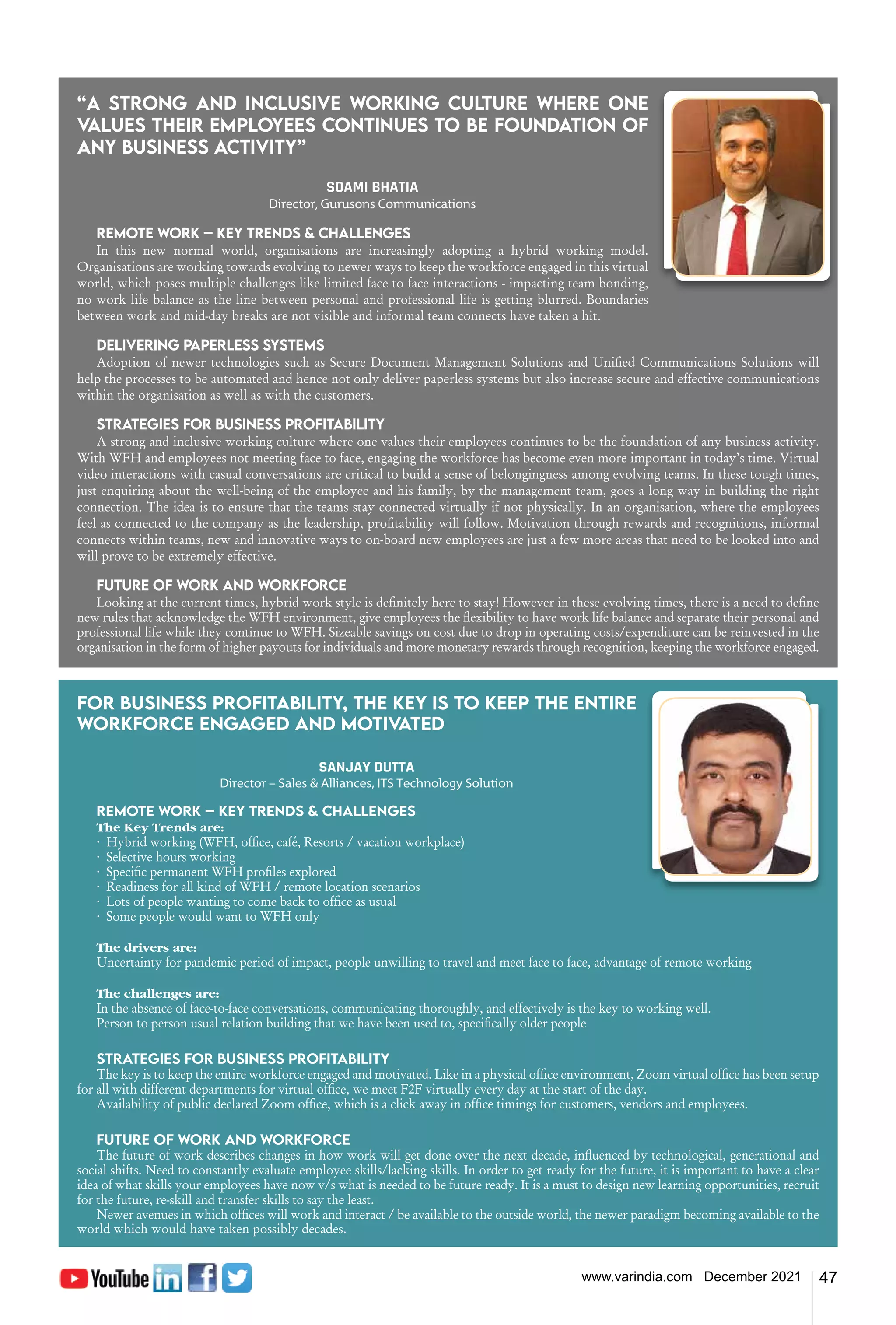 47
www.varindia.com December 2021
“A strong and inclusive working culture where one
values their employees continues to be foundation of
any business activity”
SOAMI BHATIA
Director, Gurusons Communications
Remote work – Key trends & challenges
In this new normal world, organisations are increasingly adopting a hybrid working model.
Organisations are working towards evolving to newer ways to keep the workforce engaged in this virtual
world, which poses multiple challenges like limited face to face interactions - impacting team bonding,
no work life balance as the line between personal and professional life is getting blurred. Boundaries
between work and mid-day breaks are not visible and informal team connects have taken a hit.
Delivering paperless systems
Adoption of newer technologies such as Secure Document Management Solutions and Unified Communications Solutions will
help the processes to be automated and hence not only deliver paperless systems but also increase secure and effective communications
within the organisation as well as with the customers.
Strategies for business profitability
A strong and inclusive working culture where one values their employees continues to be the foundation of any business activity.
With WFH and employees not meeting face to face, engaging the workforce has become even more important in today’s time. Virtual
video interactions with casual conversations are critical to build a sense of belongingness among evolving teams. In these tough times,
just enquiring about the well-being of the employee and his family, by the management team, goes a long way in building the right
connection. The idea is to ensure that the teams stay connected virtually if not physically. In an organisation, where the employees
feel as connected to the company as the leadership, profitability will follow. Motivation through rewards and recognitions, informal
connects within teams, new and innovative ways to on-board new employees are just a few more areas that need to be looked into and
will prove to be extremely effective.
Future of work and workforce
Looking at the current times, hybrid work style is definitely here to stay! However in these evolving times, there is a need to define
new rules that acknowledge the WFH environment, give employees the flexibility to have work life balance and separate their personal and
professional life while they continue to WFH. Sizeable savings on cost due to drop in operating costs/expenditure can be reinvested in the
organisation in the form of higher payouts for individuals and more monetary rewards through recognition, keeping the workforce engaged.
For business profitability, the key is to keep the entire
workforce engaged and motiv
ated
SANJAY DUTTA
Director – Sales & Alliances, ITS Technology Solution
Remote work – Key trends & challenges
The Key Trends are:
· Hybrid working (WFH, office, café, Resorts / vacation workplace)
· Selective hours working
· Specific permanent WFH profiles explored
· Readiness for all kind of WFH / remote location scenarios
· Lots of people wanting to come back to office as usual
· Some people would want to WFH only
The drivers are:
Uncertainty for pandemic period of impact, people unwilling to travel and meet face to face, advantage of remote working
The challenges are:
In the absence of face-to-face conversations, communicating thoroughly, and effectively is the key to working well.
Person to person usual relation building that we have been used to, specifically older people
Strategies for business profitability
The key is to keep the entire workforce engaged and motivated. Like in a physical office environment, Zoom virtual office has been setup
for all with different departments for virtual office, we meet F2F virtually every day at the start of the day.
Availability of public declared Zoom office, which is a click away in office timings for customers, vendors and employees.
Future of work and workforce
The future of work describes changes in how work will get done over the next decade, influenced by technological, generational and
social shifts. Need to constantly evaluate employee skills/lacking skills. In order to get ready for the future, it is important to have a clear
idea of what skills your employees have now v/s what is needed to be future ready. It is a must to design new learning opportunities, recruit
for the future, re-skill and transfer skills to say the least.
Newer avenues in which offices will work and interact / be available to the outside world, the newer paradigm becoming available to the
world which would have taken possibly decades.
 