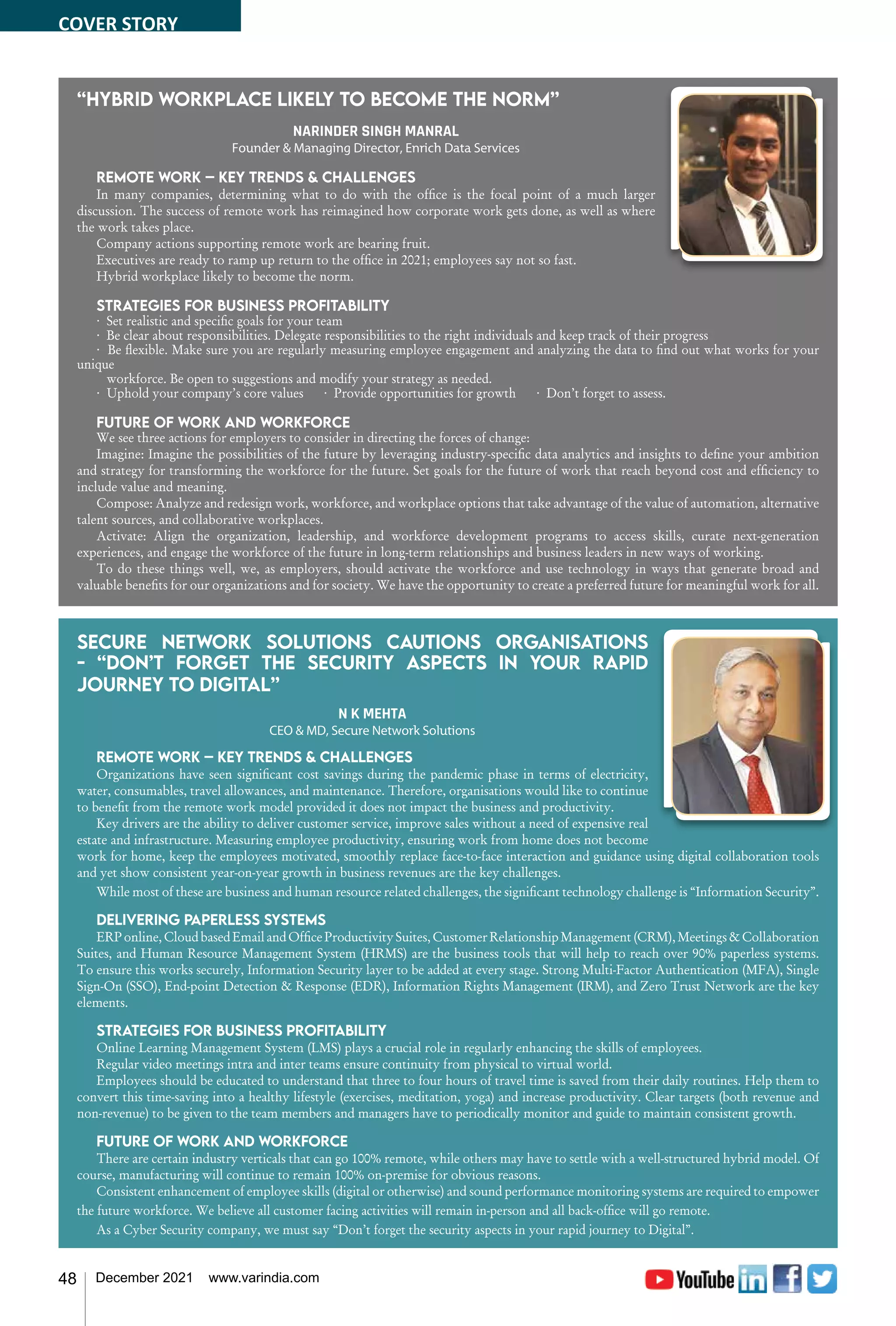 48 December 2021 www.varindia.com
“Hybrid workplace likely to become the norm”
NARINDER SINGH MANRAL
Founder & Managing Director, Enrich Data Services
Remote work – Key trends & challenges
In many companies, determining what to do with the office is the focal point of a much larger
discussion. The success of remote work has reimagined how corporate work gets done, as well as where
the work takes place.
Company actions supporting remote work are bearing fruit.
Executives are ready to ramp up return to the office in 2021; employees say not so fast.
Hybrid workplace likely to become the norm.
Strategies for business profitability
· Set realistic and specific goals for your team
· Be clear about responsibilities. Delegate responsibilities to the right individuals and keep track of their progress
· Be flexible. Make sure you are regularly measuring employee engagement and analyzing the data to find out what works for your
unique
workforce. Be open to suggestions and modify your strategy as needed.
· Uphold your company’s core values · Provide opportunities for growth · Don’t forget to assess.
Future of work and workforce
We see three actions for employers to consider in directing the forces of change:
Imagine: Imagine the possibilities of the future by leveraging industry-specific data analytics and insights to define your ambition
and strategy for transforming the workforce for the future. Set goals for the future of work that reach beyond cost and efficiency to
include value and meaning.
Compose: Analyze and redesign work, workforce, and workplace options that take advantage of the value of automation, alternative
talent sources, and collaborative workplaces.
Activate: Align the organization, leadership, and workforce development programs to access skills, curate next-generation
experiences, and engage the workforce of the future in long-term relationships and business leaders in new ways of working.
To do these things well, we, as employers, should activate the workforce and use technology in ways that generate broad and
valuable benefits for our organizations and for society. We have the opportunity to create a preferred future for meaningful work for all.
Secure Network Solutions cautions organisations
- “Don’t forget the security aspects in your rapid
journey to Digital”
N K MEHTA
CEO & MD, Secure Network Solutions
Remote work – Key trends & challenges
Organizations have seen significant cost savings during the pandemic phase in terms of electricity,
water, consumables, travel allowances, and maintenance. Therefore, organisations would like to continue
to benefit from the remote work model provided it does not impact the business and productivity.
Key drivers are the ability to deliver customer service, improve sales without a need of expensive real
estate and infrastructure. Measuring employee productivity, ensuring work from home does not become
work for home, keep the employees motivated, smoothly replace face-to-face interaction and guidance using digital collaboration tools
and yet show consistent year-on-year growth in business revenues are the key challenges.
While most of these are business and human resource related challenges, the significant technology challenge is “Information Security”.
Delivering paperless systems
ERPonline,CloudbasedEmailandOfficeProductivitySuites,CustomerRelationshipManagement(CRM),Meetings&Collaboration
Suites, and Human Resource Management System (HRMS) are the business tools that will help to reach over 90% paperless systems.
To ensure this works securely, Information Security layer to be added at every stage. Strong Multi-Factor Authentication (MFA), Single
Sign-On (SSO), End-point Detection & Response (EDR), Information Rights Management (IRM), and Zero Trust Network are the key
elements.
Strategies for business profitability
Online Learning Management System (LMS) plays a crucial role in regularly enhancing the skills of employees.
Regular video meetings intra and inter teams ensure continuity from physical to virtual world.
Employees should be educated to understand that three to four hours of travel time is saved from their daily routines. Help them to
convert this time-saving into a healthy lifestyle (exercises, meditation, yoga) and increase productivity. Clear targets (both revenue and
non-revenue) to be given to the team members and managers have to periodically monitor and guide to maintain consistent growth.
Future of work and workforce
There are certain industry verticals that can go 100% remote, while others may have to settle with a well-structured hybrid model. Of
course, manufacturing will continue to remain 100% on-premise for obvious reasons.
Consistent enhancement of employee skills (digital or otherwise) and sound performance monitoring systems are required to empower
the future workforce. We believe all customer facing activities will remain in-person and all back-office will go remote.
As a Cyber Security company, we must say “Don’t forget the security aspects in your rapid journey to Digital”.
COVER STORY
 