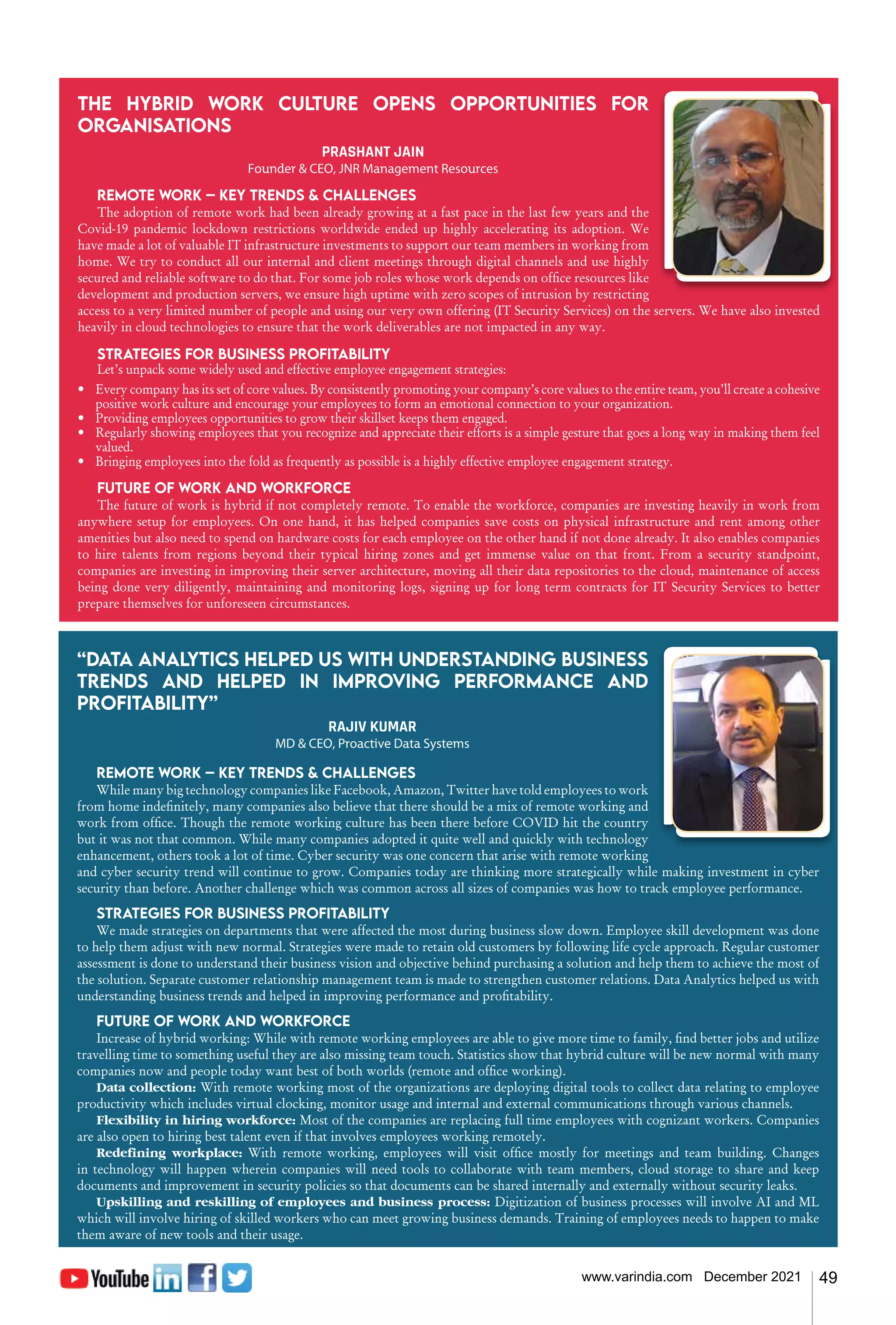 49
www.varindia.com December 2021
“Data Analytics helped us with understanding business
trends and helped in improving performance and
profitability”
RAJIV KUMAR
MD & CEO, Proactive Data Systems
Remote work – Key trends & challenges
While many big technology companies like Facebook, Amazon, Twitter have told employees to work
from home indefinitely, many companies also believe that there should be a mix of remote working and
work from office. Though the remote working culture has been there before COVID hit the country
but it was not that common. While many companies adopted it quite well and quickly with technology
enhancement, others took a lot of time. Cyber security was one concern that arise with remote working
and cyber security trend will continue to grow. Companies today are thinking more strategically while making investment in cyber
security than before. Another challenge which was common across all sizes of companies was how to track employee performance.
Strategies for business profitability
We made strategies on departments that were affected the most during business slow down. Employee skill development was done
to help them adjust with new normal. Strategies were made to retain old customers by following life cycle approach. Regular customer
assessment is done to understand their business vision and objective behind purchasing a solution and help them to achieve the most of
the solution. Separate customer relationship management team is made to strengthen customer relations. Data Analytics helped us with
understanding business trends and helped in improving performance and profitability.
Future of work and workforce
Increase of hybrid working: While with remote working employees are able to give more time to family, find better jobs and utilize
travelling time to something useful they are also missing team touch. Statistics show that hybrid culture will be new normal with many
companies now and people today want best of both worlds (remote and office working).
Data collection: With remote working most of the organizations are deploying digital tools to collect data relating to employee
productivity which includes virtual clocking, monitor usage and internal and external communications through various channels.
Flexibility in hiring workforce: Most of the companies are replacing full time employees with cognizant workers. Companies
are also open to hiring best talent even if that involves employees working remotely.
Redefining workplace: With remote working, employees will visit office mostly for meetings and team building. Changes
in technology will happen wherein companies will need tools to collaborate with team members, cloud storage to share and keep
documents and improvement in security policies so that documents can be shared internally and externally without security leaks.
Upskilling and reskilling of employees and business process: Digitization of business processes will involve AI and ML
which will involve hiring of skilled workers who can meet growing business demands. Training of employees needs to happen to make
them aware of new tools and their usage.
The hybrid work culture opens opportunities for
organisations
PRASHANT JAIN
Founder & CEO, JNR Management Resources
Remote work – Key trends & challenges
The adoption of remote work had been already growing at a fast pace in the last few years and the
Covid-19 pandemic lockdown restrictions worldwide ended up highly accelerating its adoption. We
have made a lot of valuable IT infrastructure investments to support our team members in working from
home. We try to conduct all our internal and client meetings through digital channels and use highly
secured and reliable software to do that. For some job roles whose work depends on office resources like
development and production servers, we ensure high uptime with zero scopes of intrusion by restricting
access to a very limited number of people and using our very own offering (IT Security Services) on the servers. We have also invested
heavily in cloud technologies to ensure that the work deliverables are not impacted in any way.
Strategies for business profitability
Let’s unpack some widely used and effective employee engagement strategies:
•	 Every company has its set of core values. By consistently promoting your company’s core values to the entire team, you’ll create a cohesive
positive work culture and encourage your employees to form an emotional connection to your organization.
•	 Providing employees opportunities to grow their skillset keeps them engaged.
•	 Regularly showing employees that you recognize and appreciate their efforts is a simple gesture that goes a long way in making them feel
valued.
• 	 Bringing employees into the fold as frequently as possible is a highly effective employee engagement strategy.
Future of work and workforce
The future of work is hybrid if not completely remote. To enable the workforce, companies are investing heavily in work from
anywhere setup for employees. On one hand, it has helped companies save costs on physical infrastructure and rent among other
amenities but also need to spend on hardware costs for each employee on the other hand if not done already. It also enables companies
to hire talents from regions beyond their typical hiring zones and get immense value on that front. From a security standpoint,
companies are investing in improving their server architecture, moving all their data repositories to the cloud, maintenance of access
being done very diligently, maintaining and monitoring logs, signing up for long term contracts for IT Security Services to better
prepare themselves for unforeseen circumstances.
 