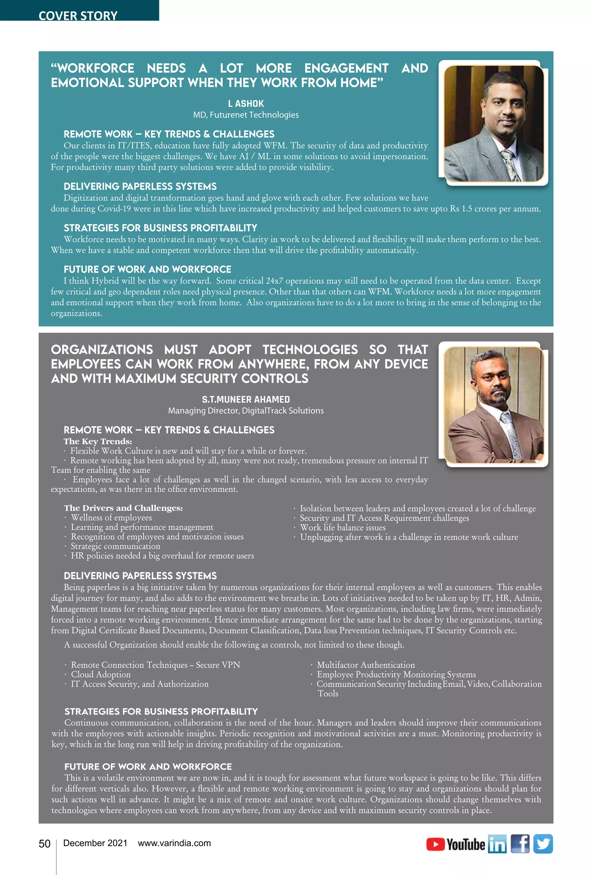 50 December 2021 www.varindia.com
“Workforce needs a lot more engagement and
emotional support when they work from home”
L ASHOK
MD, Futurenet Technologies
Remote work – Key trends & challenges
Our clients in IT/ITES, education have fully adopted WFM. The security of data and productivity
of the people were the biggest challenges. We have AI / ML in some solutions to avoid impersonation.
For productivity many third party solutions were added to provide visibility.
Delivering paperless systems
Digitization and digital transformation goes hand and glove with each other. Few solutions we have
done during Covid-19 were in this line which have increased productivity and helped customers to save upto Rs 1.5 crores per annum.
Strategies for business profitability
Workforce needs to be motivated in many ways. Clarity in work to be delivered and flexibility will make them perform to the best.
When we have a stable and competent workforce then that will drive the profitability automatically.
Future of work and workforce
I think Hybrid will be the way forward. Some critical 24x7 operations may still need to be operated from the data center. Except
few critical and geo dependent roles need physical presence. Other than that others can WFM. Workforce needs a lot more engagement
and emotional support when they work from home. Also organizations have to do a lot more to bring in the sense of belonging to the
organizations.
Organizations must adopt technologies so that
employees can work from anywhere, from any device
and with maximum security controls
S.T.MUNEER AHAMED
Managing Director, DigitalTrack Solutions
Remote work – Key trends & challenges
The Key Trends:
· Flexible Work Culture is new and will stay for a while or forever.
· Remote working has been adopted by all, many were not ready, tremendous pressure on internal IT
Team for enabling the same
· Employees face a lot of challenges as well in the changed scenario, with less access to everyday
expectations, as was there in the office environment.
The Drivers and Challenges:
· Wellness of employees
· Learning and performance management
· Recognition of employees and motivation issues
· Strategic communication
· HR policies needed a big overhaul for remote users
· Isolation between leaders and employees created a lot of challenge
· Security and IT Access Requirement challenges
· Work life balance issues
· Unplugging after work is a challenge in remote work culture
Delivering paperless systems
Being paperless is a big initiative taken by numerous organizations for their internal employees as well as customers. This enables
digital journey for many, and also adds to the environment we breathe in. Lots of initiatives needed to be taken up by IT, HR, Admin,
Management teams for reaching near paperless status for many customers. Most organizations, including law firms, were immediately
forced into a remote working environment. Hence immediate arrangement for the same had to be done by the organizations, starting
from Digital Certificate Based Documents, Document Classification, Data loss Prevention techniques, IT Security Controls etc.
A successful Organization should enable the following as controls, not limited to these though.
· Remote Connection Techniques – Secure VPN
· Cloud Adoption
· IT Access Security, and Authorization
· Multifactor Authentication
· Employee Productivity Monitoring Systems
· CommunicationSecurityIncludingEmail,Video,Collaboration
Tools
Strategies for business profitability
Continuous communication, collaboration is the need of the hour. Managers and leaders should improve their communications
with the employees with actionable insights. Periodic recognition and motivational activities are a must. Monitoring productivity is
key, which in the long run will help in driving profitability of the organization.
Future of work and workforce
This is a volatile environment we are now in, and it is tough for assessment what future workspace is going to be like. This differs
for different verticals also. However, a flexible and remote working environment is going to stay and organizations should plan for
such actions well in advance. It might be a mix of remote and onsite work culture. Organizations should change themselves with
technologies where employees can work from anywhere, from any device and with maximum security controls in place.
COVER STORY
 