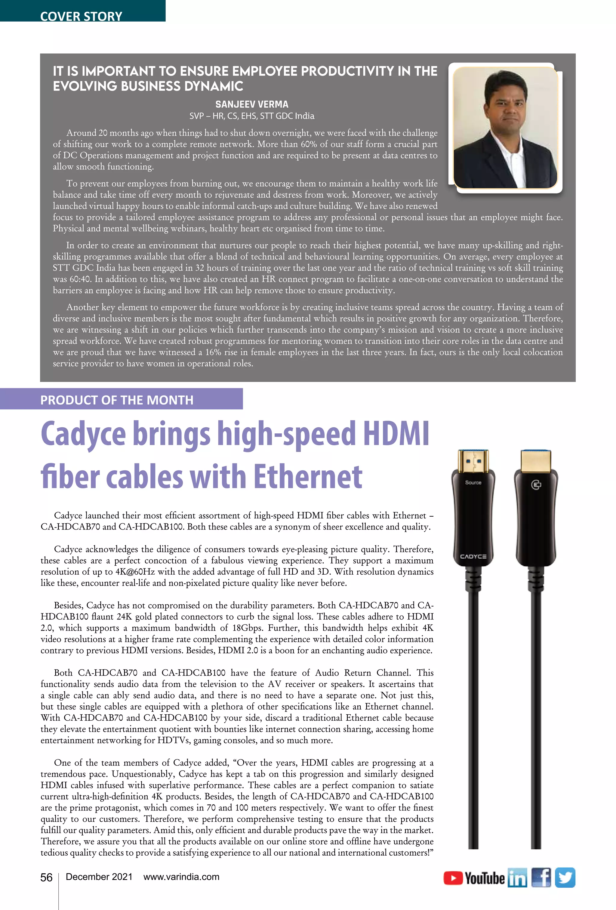 56 December 2021 www.varindia.com
It is important to ensure employee productivity in the
evolving business dynamic
SANJEEV VERMA
SVP – HR, CS, EHS, STT GDC India
Around 20 months ago when things had to shut down overnight, we were faced with the challenge
of shifting our work to a complete remote network. More than 60% of our staff form a crucial part
of DC Operations management and project function and are required to be present at data centres to
allow smooth functioning.
To prevent our employees from burning out, we encourage them to maintain a healthy work life
balance and take time off every month to rejuvenate and destress from work. Moreover, we actively
launched virtual happy hours to enable informal catch-ups and culture building. We have also renewed
focus to provide a tailored employee assistance program to address any professional or personal issues that an employee might face.
Physical and mental wellbeing webinars, healthy heart etc organised from time to time.
In order to create an environment that nurtures our people to reach their highest potential, we have many up-skilling and right-
skilling programmes available that offer a blend of technical and behavioural learning opportunities. On average, every employee at
STT GDC India has been engaged in 32 hours of training over the last one year and the ratio of technical training vs soft skill training
was 60:40. In addition to this, we have also created an HR connect program to facilitate a one-on-one conversation to understand the
barriers an employee is facing and how HR can help remove those to ensure productivity.
Another key element to empower the future workforce is by creating inclusive teams spread across the country. Having a team of
diverse and inclusive members is the most sought after fundamental which results in positive growth for any organization. Therefore,
we are witnessing a shift in our policies which further transcends into the company’s mission and vision to create a more inclusive
spread workforce. We have created robust programmess for mentoring women to transition into their core roles in the data centre and
we are proud that we have witnessed a 16% rise in female employees in the last three years. In fact, ours is the only local colocation
service provider to have women in operational roles.
Cadyce brings high-speed HDMI
fiber cables with Ethernet
Cadyce launched their most efficient assortment of high-speed HDMI fiber cables with Ethernet –
CA-HDCAB70 and CA-HDCAB100. Both these cables are a synonym of sheer excellence and quality.
Cadyce acknowledges the diligence of consumers towards eye-pleasing picture quality. Therefore,
these cables are a perfect concoction of a fabulous viewing experience. They support a maximum
resolution of up to 4K@60Hz with the added advantage of full HD and 3D. With resolution dynamics
like these, encounter real-life and non-pixelated picture quality like never before.
Besides, Cadyce has not compromised on the durability parameters. Both CA-HDCAB70 and CA-
HDCAB100 flaunt 24K gold plated connectors to curb the signal loss. These cables adhere to HDMI
2.0, which supports a maximum bandwidth of 18Gbps. Further, this bandwidth helps exhibit 4K
video resolutions at a higher frame rate complementing the experience with detailed color information
contrary to previous HDMI versions. Besides, HDMI 2.0 is a boon for an enchanting audio experience.
Both CA-HDCAB70 and CA-HDCAB100 have the feature of Audio Return Channel. This
functionality sends audio data from the television to the AV receiver or speakers. It ascertains that
a single cable can ably send audio data, and there is no need to have a separate one. Not just this,
but these single cables are equipped with a plethora of other specifications like an Ethernet channel.
With CA-HDCAB70 and CA-HDCAB100 by your side, discard a traditional Ethernet cable because
they elevate the entertainment quotient with bounties like internet connection sharing, accessing home
entertainment networking for HDTVs, gaming consoles, and so much more.
One of the team members of Cadyce added, “Over the years, HDMI cables are progressing at a
tremendous pace. Unquestionably, Cadyce has kept a tab on this progression and similarly designed
HDMI cables infused with superlative performance. These cables are a perfect companion to satiate
current ultra-high-definition 4K products. Besides, the length of CA-HDCAB70 and CA-HDCAB100
are the prime protagonist, which comes in 70 and 100 meters respectively. We want to offer the finest
quality to our customers. Therefore, we perform comprehensive testing to ensure that the products
fulfill our quality parameters. Amid this, only efficient and durable products pave the way in the market.
Therefore, we assure you that all the products available on our online store and offline have undergone
tedious quality checks to provide a satisfying experience to all our national and international customers!”
PRODUCT OF THE MONTH
COVER STORY
 