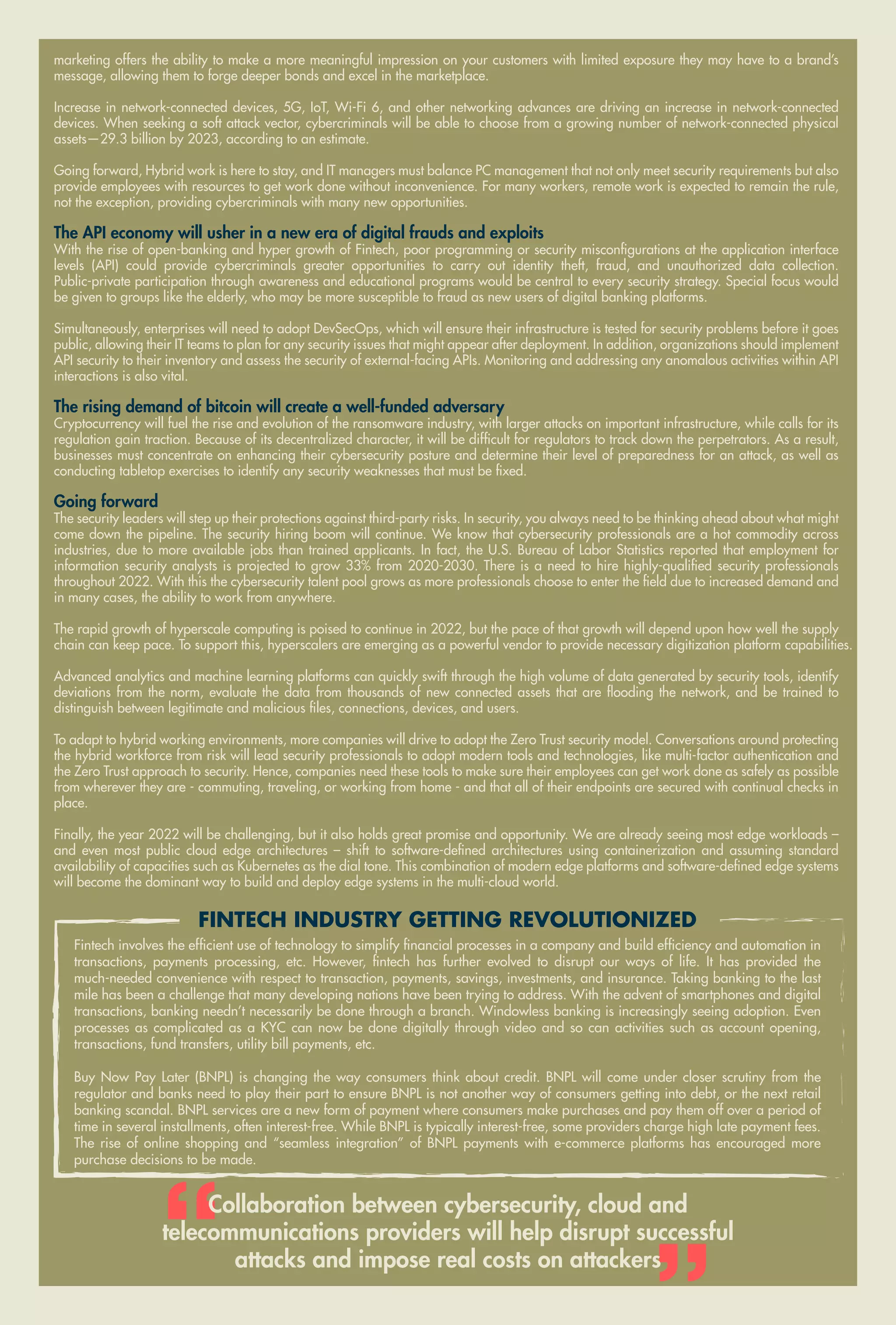 59
www.varindia.com December 2021
marketing offers the ability to make a more meaningful impression on your customers with limited exposure they may have to a brand’s
message, allowing them to forge deeper bonds and excel in the marketplace.
Increase in network-connected devices, 5G, IoT, Wi-Fi 6, and other networking advances are driving an increase in network-connected
devices. When seeking a soft attack vector, cybercriminals will be able to choose from a growing number of network-connected physical
assets—29.3 billion by 2023, according to an estimate.
Going forward, Hybrid work is here to stay, and IT managers must balance PC management that not only meet security requirements but also
provide employees with resources to get work done without inconvenience. For many workers, remote work is expected to remain the rule,
not the exception, providing cybercriminals with many new opportunities.
The API economy will usher in a new era of digital frauds and exploits
With the rise of open-banking and hyper growth of Fintech, poor programming or security misconfigurations at the application interface
levels (API) could provide cybercriminals greater opportunities to carry out identity theft, fraud, and unauthorized data collection.
Public-private participation through awareness and educational programs would be central to every security strategy. Special focus would
be given to groups like the elderly, who may be more susceptible to fraud as new users of digital banking platforms.
Simultaneously, enterprises will need to adopt DevSecOps, which will ensure their infrastructure is tested for security problems before it goes
public, allowing their IT teams to plan for any security issues that might appear after deployment. In addition, organizations should implement
API security to their inventory and assess the security of external-facing APIs. Monitoring and addressing any anomalous activities within API
interactions is also vital.
The rising demand of bitcoin will create a well-funded adversary
Cryptocurrency will fuel the rise and evolution of the ransomware industry, with larger attacks on important infrastructure, while calls for its
regulation gain traction. Because of its decentralized character, it will be difficult for regulators to track down the perpetrators. As a result,
businesses must concentrate on enhancing their cybersecurity posture and determine their level of preparedness for an attack, as well as
conducting tabletop exercises to identify any security weaknesses that must be fixed.
Going forward
The security leaders will step up their protections against third-party risks. In security, you always need to be thinking ahead about what might
come down the pipeline. The security hiring boom will continue. We know that cybersecurity professionals are a hot commodity across
industries, due to more available jobs than trained applicants. In fact, the U.S. Bureau of Labor Statistics reported that employment for
information security analysts is projected to grow 33% from 2020-2030. There is a need to hire highly-qualified security professionals
throughout 2022. With this the cybersecurity talent pool grows as more professionals choose to enter the field due to increased demand and
in many cases, the ability to work from anywhere.
The rapid growth of hyperscale computing is poised to continue in 2022, but the pace of that growth will depend upon how well the supply
chain can keep pace. To support this, hyperscalers are emerging as a powerful vendor to provide necessary digitization platform capabilities.
Advanced analytics and machine learning platforms can quickly swift through the high volume of data generated by security tools, identify
deviations from the norm, evaluate the data from thousands of new connected assets that are flooding the network, and be trained to
distinguish between legitimate and malicious files, connections, devices, and users.
To adapt to hybrid working environments, more companies will drive to adopt the Zero Trust security model. Conversations around protecting
the hybrid workforce from risk will lead security professionals to adopt modern tools and technologies, like multi-factor authentication and
the Zero Trust approach to security. Hence, companies need these tools to make sure their employees can get work done as safely as possible
from wherever they are - commuting, traveling, or working from home - and that all of their endpoints are secured with continual checks in
place.
Finally, the year 2022 will be challenging, but it also holds great promise and opportunity. We are already seeing most edge workloads –
and even most public cloud edge architectures – shift to software-defined architectures using containerization and assuming standard
availability of capacities such as Kubernetes as the dial tone. This combination of modern edge platforms and software-defined edge systems
will become the dominant way to build and deploy edge systems in the multi-cloud world.
Collaboration between cybersecurity, cloud and
telecommunications providers will help disrupt successful
attacks and impose real costs on attackers
FINTECH INDUSTRY GETTING REVOLUTIONIZED
Fintech involves the efficient use of technology to simplify financial processes in a company and build efficiency and automation in
transactions, payments processing, etc. However, fintech has further evolved to disrupt our ways of life. It has provided the
much-needed convenience with respect to transaction, payments, savings, investments, and insurance. Taking banking to the last
mile has been a challenge that many developing nations have been trying to address. With the advent of smartphones and digital
transactions, banking needn’t necessarily be done through a branch. Windowless banking is increasingly seeing adoption. Even
processes as complicated as a KYC can now be done digitally through video and so can activities such as account opening,
transactions, fund transfers, utility bill payments, etc.
Buy Now Pay Later (BNPL) is changing the way consumers think about credit. BNPL will come under closer scrutiny from the
regulator and banks need to play their part to ensure BNPL is not another way of consumers getting into debt, or the next retail
banking scandal. BNPL services are a new form of payment where consumers make purchases and pay them off over a period of
time in several installments, often interest-free. While BNPL is typically interest-free, some providers charge high late payment fees.
The rise of online shopping and “seamless integration” of BNPL payments with e-commerce platforms has encouraged more
purchase decisions to be made.
 