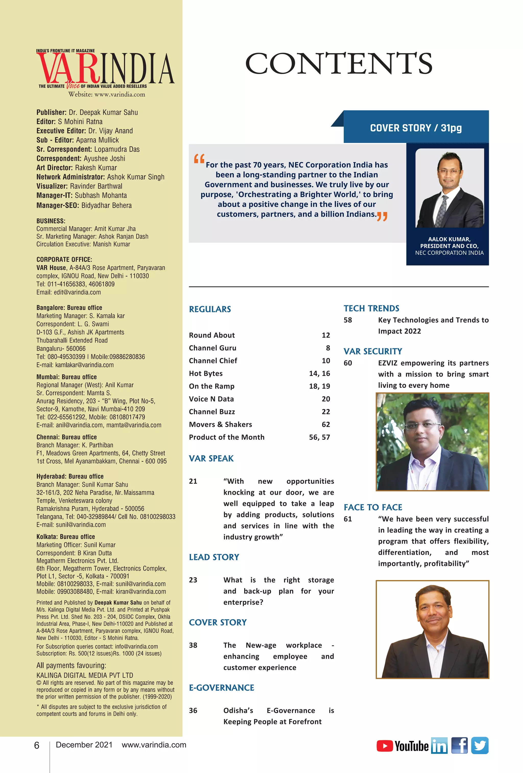 6 December 2021 www.varindia.com
PRESIDENT AND CEO
As a global business that has withstood the test of
time, 121 years to be precise, each member of the
NEC Group encompasses uncompromising integrity
and, under the motto of "Better Products, Better
Services," strives to create transformation through
innovation. For the past 70 years, NEC Corporation
India has been a long-standing partner to the Indian
Government and businesses. We truly live by our
purpose, 'Orchestrating a Brighter World,' to bring
about a positive change in the lives of our
customers, partners, and a billion Indians.
Our teams have been working relentlessly to bring
in innovation that has touched lives of many Indians
in some way or the other, to make their life safer,
more secure and better. Our technological solutions
have been at the core of India's infrastructural
development, cutting across telecommunications,
transportation, logistics, public safety, smart city,
manufacturing, and many more industries.
How has the journey been like for you at
NEC Corporation India?
What has been NEC India's core brand
promise?
I joined NEC Corporation India (or NEC India) back in
April 2020, at the start of the pandemic. One of my
key objectives was to take care of 5000+ NECians
across India and ensure business continuity despite
the disruptions thrown in by the pandemic. We were
one of the ﬁrst organizations to have fully moved to
a work from home model seamlessly. Anticipating
the needs of the market, we encouraged the teams
to focus on building relevant solutions, up skill to
meet future demands and put a razor-sharp focus
on R&D. As a result, our team's unwavering
optimism, strategic thinking, and meaningful
endeavours helped NEC lead from the front during
the pandemic, bringing about a seamless
collaboration among different business units and
functions.We converted the challenges posed by the
Covid-19 pandemic into an opportunity by
strategically aligning business goals with the
AALOK KUMAR,
PRESIDENT AND CEO,
NEC CORPORATION INDIA
organization's purpose, thereby launching a suite of
innovative offerings that proved to be a boon for
end consumers in the turbulent times. As an
organization that has always sought to resolve real-
life problems through its technology solutions, our
teams were committed to enable and empower
authorities and businesses to tackle the pandemic.
NEC Corporation India has empowered
India with several transformative
interventions for the past 70 years. Can
you tell us about some of them?
This has also helped us to not only retain the best of
talent but helped upskill company-wide talent. India
has emerged as a strategic market for NEC globally
and therefore, with the 'India Go Big' initiative, we
aim to make NEC India a global hub for innovation
and solutions delivery. Our vast pool of engineering
and technology talent catering to businesses across
sectors like aviation, travel, manufacturing,
logistics, public safety, etc., not only contributes
signiﬁcantly to the country's digital transformation
but also meets the requirements of projects
implemented in other geographies. We are focused
on investing in our people, live our purpose & work
collaboratively with our partners to make this world
a brighter place.
As a people-ﬁrst organization, we are committed to
building an open culture with transparency,
meritocracy, and diversity at the center. By
protecting the rich legacy and amalgamating it with
contemporary practices, we aim to build an
organization that is a perfect testament of Indo-
Japanese excellence.
With proven expertise in analytics platform
solutions, big data, biometrics, logistics, contactless
solutions etc., we recalibrated our teams and modus
operandi to help with the cause.Despite being a
tough year due to the pandemic, unlike most
organizations, at NEC Corporation India we went
ahead to not only give bonuses, promotions and
increments to employees but invested in their
future as well.
For the past 70 years, NEC Corporation India has
been a long-standing partner to the Indian
Government and businesses. We truly live by our
purpose, 'Orchestrating a Brighter World,' to bring
about a positive change in the lives of our
customers, partners, and a billion Indians.
“
’’
Website: www.varindia.com
CONTENTS
REGULARS
Round About 	 12
Channel Guru	 8
Channel Chief	 10
Hot Bytes 	 14, 16
On the Ramp 	 18, 19
Voice N Data	 20
Channel Buzz	 22
Movers & Shakers 	 62
Product of the Month	 56, 57
VAR SPEAK
21	 “With new opportunities
knocking at our door, we are
well equipped to take a leap
by adding products, solutions
and services in line with the
industry growth”
LEAD STORY
23	 What is the right storage
and back-up plan for your
enterprise?
COVER STORY
38	 The New-age workplace -
enhancing employee and
customer experience
E-GOVERNANCE
36	 Odisha’s E-Governance is
Keeping People at Forefront
Publisher: Dr. Deepak Kumar Sahu
Editor: S Mohini Ratna
Executive Editor: Dr. Vijay Anand
Sub - Editor: Aparna Mullick
Sr. Correspondent: Lopamudra Das
Correspondent: Ayushee Joshi
Art Director: Rakesh Kumar
Network Administrator: Ashok Kumar Singh
Visualizer: Ravinder Barthwal
Manager-IT: Subhash Mohanta
Manager-SEO: Bidyadhar Behera
BUSINESS:
Commercial Manager: Amit Kumar Jha
Sr. Marketing Manager: Ashok Ranjan Dash
Circulation Executive: Manish Kumar
CORPORATE OFFICE:
VAR House, A-84A/3 Rose Apartment, Paryavaran
complex, IGNOU Road, New Delhi - 110030
Tel: 011-41656383, 46061809
Email: edit@varindia.com
Bangalore: Bureau office
Marketing Manager: S. Kamala kar
Correspondent: L. G. Swami
D-103 G.F., Ashish JK Apartments
Thubarahalli Extended Road
Bangaluru- 560066
Tel: 080-49530399 | Mobile:09886280836
E-mail: kamlakar@varindia.com
Mumbai: Bureau office
Regional Manager (West): Anil Kumar
Sr. Correspondent: Mamta S.
Anurag Residency, 203 - “B” Wing, Plot No-5,
Sector-9, Kamothe, Navi Mumbai-410 209
Tel: 022-65561292, Mobile: 08108017479
E-mail: anil@varindia.com, mamta@varindia.com
Chennai: Bureau office
Branch Manager: K. Parthiban
F1, Meadows Green Apartments, 64, Chetty Street
1st Cross, Mel Ayanambakkam, Chennai - 600 095
Hyderabad: Bureau office
Branch Manager: Sunil Kumar Sahu
32-161/3, 202 Neha Paradise, Nr. Maissamma
Temple, Venketeswara colony
Ramakrishna Puram, Hyderabad - 500056
Telangana, Tel: 040-32989844/ Cell No. 08100298033
E-mail: sunil@varindia.com
Kolkata: Bureau office
Marketing Officer: Sunil Kumar
Correspondent: B Kiran Dutta
Megatherm Electronics Pvt. Ltd.
6th Floor, Megatherm Tower, Electronics Complex,
Plot L1, Sector -5, Kolkata - 700091
Mobile: 08100298033, E-mail: sunil@varindia.com
Mobile: 09903088480, E-mail: kiran@varindia.com
Printed and Published by Deepak Kumar Sahu on behalf of
M/s. Kalinga Digital Media Pvt. Ltd. and Printed at Pushpak
Press Pvt. Ltd. Shed No. 203 - 204, DSIDC Complex, Okhla
Industrial Area, Phase-I, New Delhi-110020 and Published at
A-84A/3 Rose Apartment, Paryavaran complex, IGNOU Road,
New Delhi - 110030, Editor - S Mohini Ratna.
For Subscription queries contact: info@varindia.com
Subscription: Rs. 500(12 issues)Rs. 1000 (24 issues)
All payments favouring:
KALINGA DIGITAL MEDIA PVT LTD
© All rights are reserved. No part of this magazine may be
reproduced or copied in any form or by any means without
the prior written permission of the publisher. (1999-2020)
* All disputes are subject to the exclusive jurisdiction of
competent courts and forums in Delhi only.
COVER STORY / 31pg
TECH TRENDS
58	 Key Technologies and Trends to
Impact 2022
VAR SECURITY
60	 EZVIZ empowering its partners
with a mission to bring smart
living to every home
FACE TO FACE
61	 “We have been very successful
in leading the way in creating a
program that offers flexibility,
differentiation, and most
importantly, profitability”
 