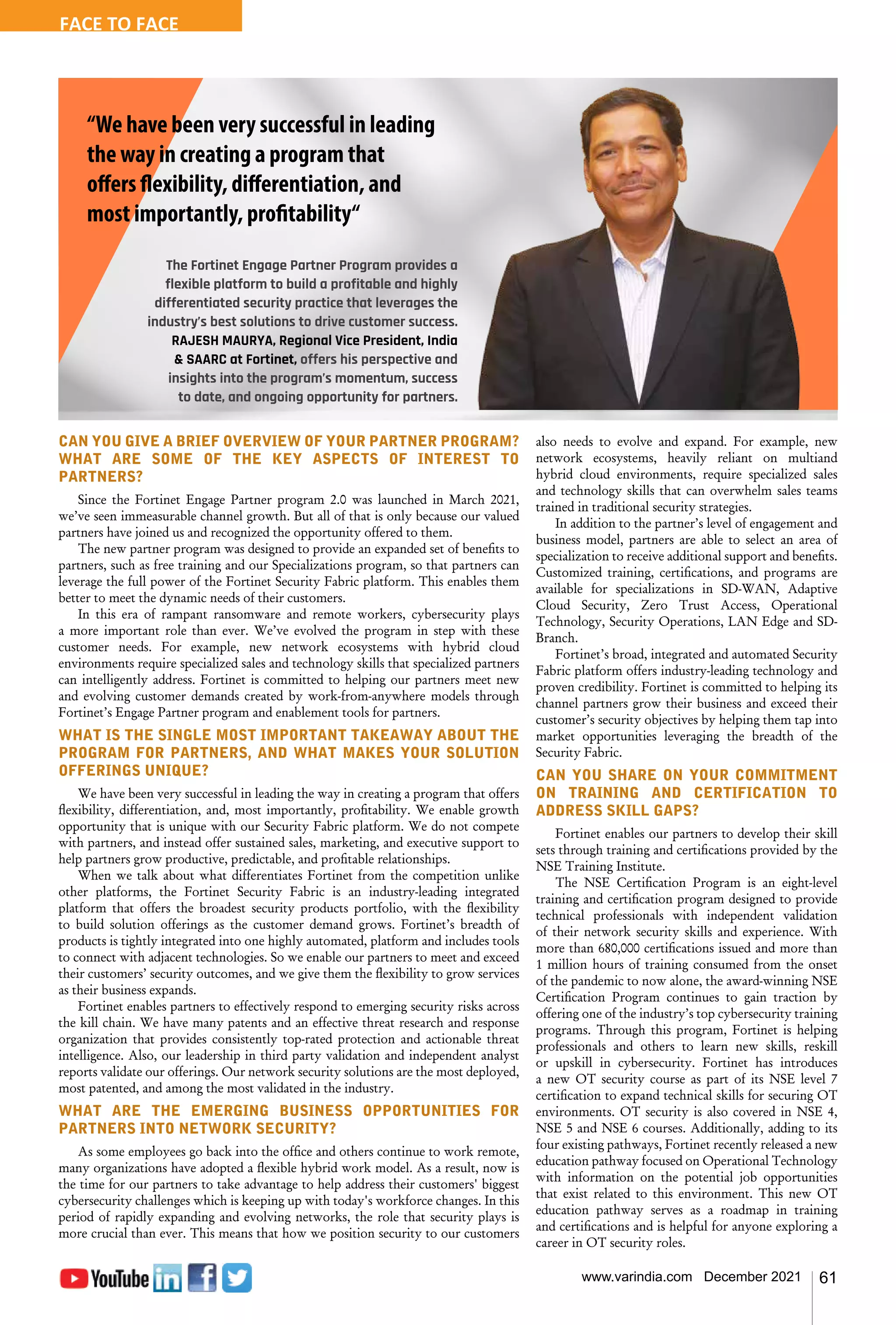 61
www.varindia.com December 2021
CAN YOU GIVE A BRIEF OVERVIEW OF YOUR PARTNER PROGRAM?
WHAT ARE SOME OF THE KEY ASPECTS OF INTEREST TO
PARTNERS?
Since the Fortinet Engage Partner program 2.0 was launched in March 2021,
we’ve seen immeasurable channel growth. But all of that is only because our valued
partners have joined us and recognized the opportunity offered to them.
The new partner program was designed to provide an expanded set of benefits to
partners, such as free training and our Specializations program, so that partners can
leverage the full power of the Fortinet Security Fabric platform. This enables them
better to meet the dynamic needs of their customers.
In this era of rampant ransomware and remote workers, cybersecurity plays
a more important role than ever. We’ve evolved the program in step with these
customer needs. For example, new network ecosystems with hybrid cloud
environments require specialized sales and technology skills that specialized partners
can intelligently address. Fortinet is committed to helping our partners meet new
and evolving customer demands created by work-from-anywhere models through
Fortinet’s Engage Partner program and enablement tools for partners.
WHAT IS THE SINGLE MOST IMPORTANT TAKEAWAY ABOUT THE
PROGRAM FOR PARTNERS, AND WHAT MAKES YOUR SOLUTION
OFFERINGS UNIQUE?
We have been very successful in leading the way in creating a program that offers
flexibility, differentiation, and, most importantly, profitability. We enable growth
opportunity that is unique with our Security Fabric platform. We do not compete
with partners, and instead offer sustained sales, marketing, and executive support to
help partners grow productive, predictable, and profitable relationships.
When we talk about what differentiates Fortinet from the competition unlike
other platforms, the Fortinet Security Fabric is an industry-leading integrated
platform that offers the broadest security products portfolio, with the flexibility
to build solution offerings as the customer demand grows. Fortinet’s breadth of
products is tightly integrated into one highly automated, platform and includes tools
to connect with adjacent technologies. So we enable our partners to meet and exceed
their customers’ security outcomes, and we give them the flexibility to grow services
as their business expands.
Fortinet enables partners to effectively respond to emerging security risks across
the kill chain. We have many patents and an effective threat research and response
organization that provides consistently top-rated protection and actionable threat
intelligence. Also, our leadership in third party validation and independent analyst
reports validate our offerings. Our network security solutions are the most deployed,
most patented, and among the most validated in the industry.
WHAT ARE THE EMERGING BUSINESS OPPORTUNITIES FOR
PARTNERS INTO NETWORK SECURITY?
As some employees go back into the office and others continue to work remote,
many organizations have adopted a flexible hybrid work model. As a result, now is
the time for our partners to take advantage to help address their customers' biggest
cybersecurity challenges which is keeping up with today's workforce changes. In this
period of rapidly expanding and evolving networks, the role that security plays is
more crucial than ever. This means that how we position security to our customers
also needs to evolve and expand. For example, new
network ecosystems, heavily reliant on multiand
hybrid cloud environments, require specialized sales
and technology skills that can overwhelm sales teams
trained in traditional security strategies.
In addition to the partner’s level of engagement and
business model, partners are able to select an area of
specialization to receive additional support and benefits.
Customized training, certifications, and programs are
available for specializations in SD-WAN, Adaptive
Cloud Security, Zero Trust Access, Operational
Technology, Security Operations, LAN Edge and SD-
Branch.
Fortinet’s broad, integrated and automated Security
Fabric platform offers industry-leading technology and
proven credibility. Fortinet is committed to helping its
channel partners grow their business and exceed their
customer’s security objectives by helping them tap into
market opportunities leveraging the breadth of the
Security Fabric.
CAN YOU SHARE ON YOUR COMMITMENT
ON TRAINING AND CERTIFICATION TO
ADDRESS SKILL GAPS?
Fortinet enables our partners to develop their skill
sets through training and certifications provided by the
NSE Training Institute.
The NSE Certification Program is an eight-level
training and certification program designed to provide
technical professionals with independent validation
of their network security skills and experience. With
more than 680,000 certifications issued and more than
1 million hours of training consumed from the onset
of the pandemic to now alone, the award-winning NSE
Certification Program continues to gain traction by
offering one of the industry’s top cybersecurity training
programs. Through this program, Fortinet is helping
professionals and others to learn new skills, reskill
or upskill in cybersecurity. Fortinet has introduces
a new OT security course as part of its NSE level 7
certification to expand technical skills for securing OT
environments. OT security is also covered in NSE 4,
NSE 5 and NSE 6 courses. Additionally, adding to its
four existing pathways, Fortinet recently released a new
education pathway focused on Operational Technology
with information on the potential job opportunities
that exist related to this environment. This new OT
education pathway serves as a roadmap in training
and certifications and is helpful for anyone exploring a
career in OT security roles.
“We have been very successful in leading
the way in creating a program that
offers flexibility, differentiation, and
most importantly, profitability“
The Fortinet Engage Partner Program provides a
flexible platform to build a profitable and highly
differentiated security practice that leverages the
industry’s best solutions to drive customer success.
RAJESH MAURYA, Regional Vice President, India
& SAARC at Fortinet, offers his perspective and
insights into the program’s momentum, success
to date, and ongoing opportunity for partners.  
FACE TO FACE
 