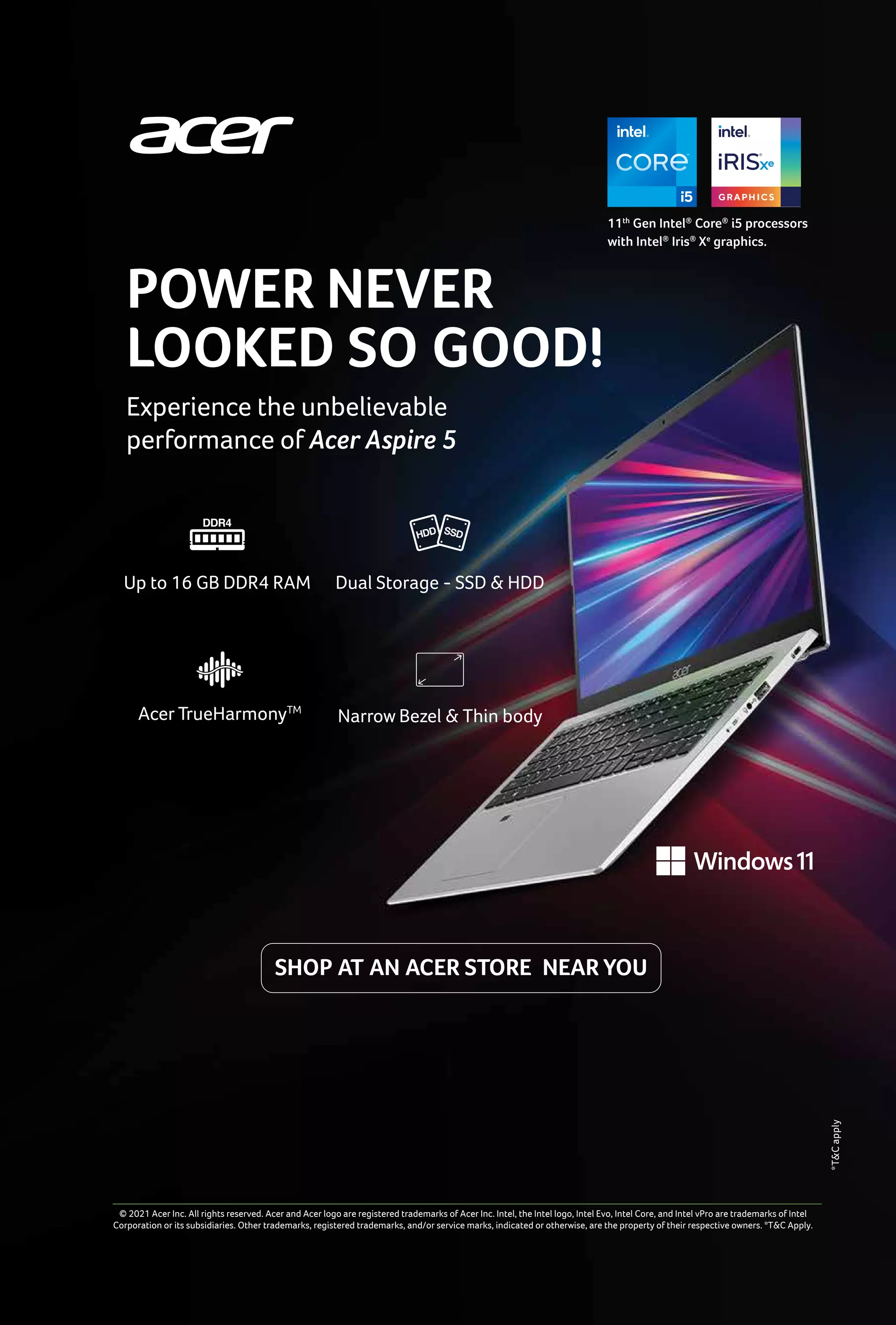 9
www.varindia.com December 2021
SHOP AT AN ACER STORE NEAR YOU
11th
Gen Intel®
Core®
i5 processors
with Intel®
Iris®
Xe
graphics.
Experience the unbelievable
performance of Acer Aspire 5
POWER NEVER
LOOKED SO GOOD!
© 2021 Acer Inc. All rights reserved. Acer and Acer logo are registered trademarks of Acer Inc. Intel, the Intel logo, Intel Evo, Intel Core, and Intel vPro are trademarks of Intel
Corporation or its subsidiaries. Other trademarks, registered trademarks, and/or service marks, indicated or otherwise, are the property of their respective owners. *T&C Apply.
Up to 16 GB DDR4 RAM
Acer TrueHarmonyTM
Dual Storage - SSD & HDD
Narrow Bezel & Thin body
*T&C
apply
 
