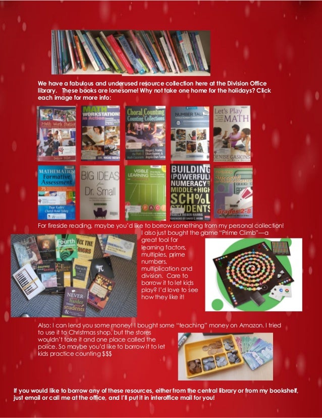 We have a fabulous and underused resource collection here at the Division Office
library. These books are lonesome! Why not take one home for the holidays? Click
each image for more info:
For fireside reading, maybe you’d like to borrow something from my personal collection!
I also just bought the game “Prime Climb”—a
great tool for
learning factors,
multiples, prime
numbers,
multiplication and
division. Care to
borrow it to let kids
play? I’d love to see
how they like it!
Also: I can lend you some money! I bought some “teaching” money on Amazon. I tried
to use it to Christmas shop, but the stores
wouldn’t take it and one place called the
police. So maybe you’d like to borrow it to let
kids practice counting $$$
If you would like to borrow any of these resources, either from the central library or from my bookshelf,
just email or call me at the office, and I’ll put it in interoffice mail for you!
 