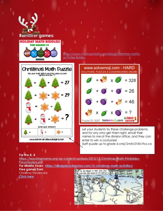 Reindeer games:
https://www.mashupmath.com/blog/christmas-maths-
activities-riddles
For Pre-K, K
https://teachingmama.org/wp-content/uploads/2015/12/Christmas-Math-Printables-
Preschoolers.pdf
For Middle Years: https://ideagalaxyteacher.com/12-christmas-math-activities/
Free games from
Christina Tondevold
Click here
Let your students try these challenge problems,
and for any who get them right, email their
names to me at the division office, and they can
enter to win a cool prize!
(Left puzzle up to grade 6 only) Smitc01@cttcs.ca
 