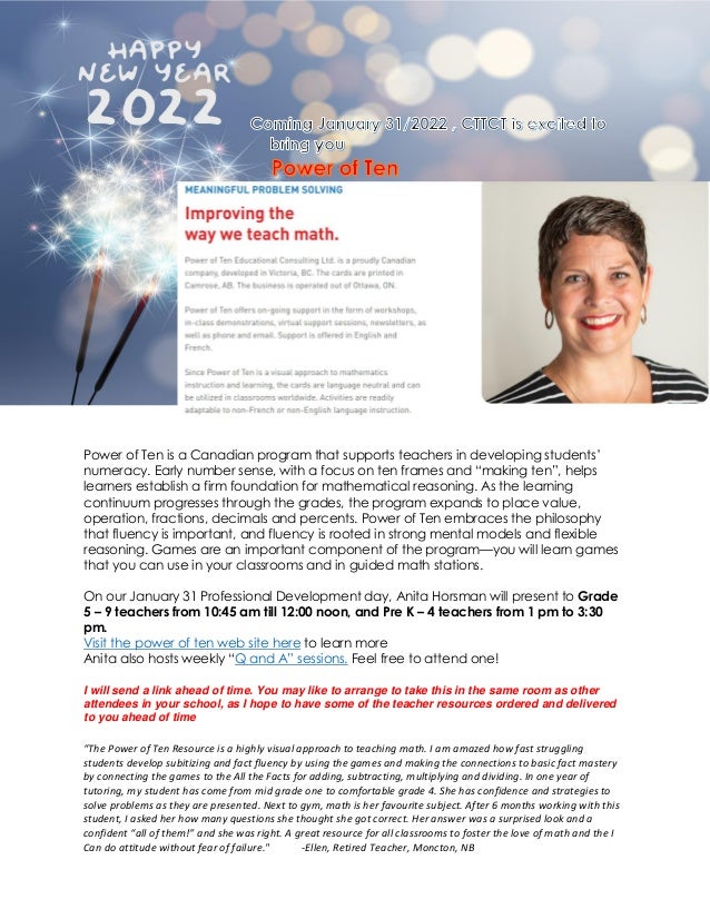 Power of Ten is a Canadian program that supports teachers in developing students’
numeracy. Early number sense, with a focus on ten frames and “making ten”, helps
learners establish a firm foundation for mathematical reasoning. As the learning
continuum progresses through the grades, the program expands to place value,
operation, fractions, decimals and percents. Power of Ten embraces the philosophy
that fluency is important, and fluency is rooted in strong mental models and flexible
reasoning. Games are an important component of the program—you will learn games
that you can use in your classrooms and in guided math stations.
On our January 31 Professional Development day, Anita Horsman will present to Grade
5 – 9 teachers from 10:45 am till 12:00 noon, and Pre K – 4 teachers from 1 pm to 3:30
pm.
Visit the power of ten web site here to learn more
Anita also hosts weekly “Q and A” sessions. Feel free to attend one!
I will send a link ahead of time. You may like to arrange to take this in the same room as other
attendees in your school, as I hope to have some of the teacher resources ordered and delivered
to you ahead of time
“The Power of Ten Resource is a highly visual approach to teaching math. I am amazed how fast struggling
students develop subitizing and fact fluency by using the games and making the connections to basic fact mastery
by connecting the games to the All the Facts for adding, subtracting, multiplying and dividing. In one year of
tutoring, my student has come from mid grade one to comfortable grade 4. She has confidence and strategies to
solve problems as they are presented. Next to gym, math is her favourite subject. After 6 months working with this
student, I asked her how many questions she thought she got correct. Her answer was a surprised look and a
confident “all of them!” and she was right. A great resource for all classrooms to foster the love of math and the I
Can do attitude without fear of failure." -Ellen, Retired Teacher, Moncton, NB
 