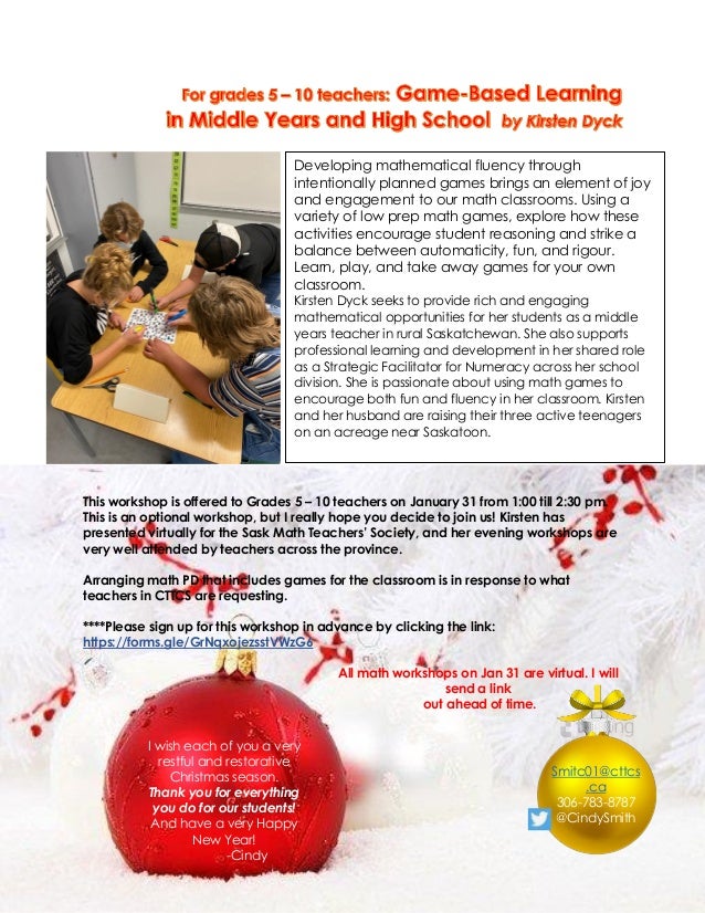 This workshop is offered to Grades 5 – 10 teachers on January 31 from 1:00 till 2:30 pm.
This is an optional workshop, but I really hope you decide to join us! Kirsten has
presented virtually for the Sask Math Teachers’ Society, and her evening workshops are
very well attended by teachers across the province.
Arranging math PD that includes games for the classroom is in response to what
teachers in CTTCS are requesting.
****Please sign up for this workshop in advance by clicking the link:
https://forms.gle/GrNqxojezsstVWzG6
All math workshops on Jan 31 are virtual. I will
send a link
out ahead of time.
Developing mathematical fluency through
intentionally planned games brings an element of joy
and engagement to our math classrooms. Using a
variety of low prep math games, explore how these
activities encourage student reasoning and strike a
balance between automaticity, fun, and rigour.
Learn, play, and take away games for your own
classroom.
Kirsten Dyck seeks to provide rich and engaging
mathematical opportunities for her students as a middle
years teacher in rural Saskatchewan. She also supports
professional learning and development in her shared role
as a Strategic Facilitator for Numeracy across her school
division. She is passionate about using math games to
encourage both fun and fluency in her classroom. Kirsten
and her husband are raising their three active teenagers
on an acreage near Saskatoon.
I wish each of you a very
restful and restorative
Christmas season.
Thank you for everything
you do for our students!
And have a very Happy
New Year!
-Cindy
Smitc01@cttcs
.ca
306-783-8787
@CindySmith
 