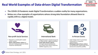 Global Data Strategy, Ltd. 2021
Real World Examples of Data-driven Digital Transformation
9
The COVID-19 Pandemic made Digital Transformation a sudden reality for many organizations.
Below are a few examples of organizations whose strong data foundation allowed them to
rapidly shift to a digital model.
Non-profit Social Services
• Moved to a telehealth model
within weeks
• Built a data-driven culture of
decision-making based on COVID
response dashboards
International Bank
• Migrated paper-based processes
to data-driven, digital workflow
• Grew data-driven culture
through shared dashboards
(e.g. work from home response,
COVID response, etc.)
In-Person Events
• Used “down time” to increase
investment in customer
segmentation.
• Developed data-driven culture
via dashboards supporting online
services & customer profiles.
 