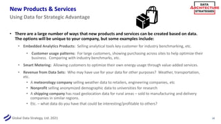 Global Data Strategy, Ltd. 2021
New Products & Services
• There are a large number of ways that new products and services can be created based on data.
The options will be unique to your company, but some examples include:
• Embedded Analytics Products: Selling analytical tools key customer for industry benchmarking, etc.
• Customer usage patterns: For large customers, showing purchasing across sites to help optimize their
business. Comparing with industry benchmarks, etc.
• Smart Metering: Allowing customers to optimize their own energy usage through value-added services.
• Revenue from Data Sets: Who may have use for your data for other purposes? Weather, transportation,
etc.
• A meteorology company selling weather data to retailers, engineering companies, etc
• Nonprofit selling anonymized demographic data to universities for research
• A shipping company has road geolocation data for rural areas – sold to manufacturing and delivery
companies in similar regions.
• Etc. – what data do you have that could be interesting/profitable to others?
18
Using Data for Strategic Advantage
 