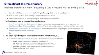 Global Data Strategy, Ltd. 2021
International Telecom Company
• An international telecom company was looking to leverage data as a corporate asset.
• Data is seen as their most strategic asset and corporate focus
• Telecommunications is a secondary goal – becoming a commodity
• While data was used to improve their core business
• New Product & Service Development: Data is Anonymized & sent to digital arm for new product and
development. Data-driven prototyping – using analytics to see what products are working best and used most
• Operational Performance & Maintenance: Network Optimization, Integrating call failure information and
location information with survey data.
• Etc.
• The larger opportunity was new data monetization opportunities, e.g.
• Geospatial data and Footfall Analytics: Resell/leverage anonymized data for:
• Retail: how are consumers navigating store layouts?
• City Planners: What are pedestrian traffic patterns at rush hour?
• Internally: How are employees travelling between buildings?
Do we need a new lunch room?
Business Transformation to “Becoming a Data Company” via IoT and Big Data
 