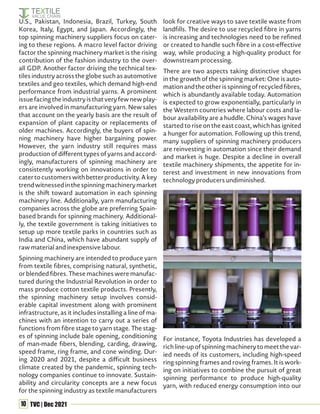 10 TVC | Dec 2021
U.S., Pakistan, Indonesia, Brazil, Turkey, South
Korea, Italy, Egypt, and Japan. Accordingly, the
top spinning machinery suppliers focus on cater-
ing to these regions. A macro level factor driving
factor the spinning machinery market is the rising
contribution of the fashion industry to the over-
all GDP. Another factor driving the technical tex-
tiles industry across the globe such as automotive
textiles and geo textiles, which demand high-end
performance from industrial yarns. A prominent
issuefacingtheindustryisthatveryfewnewplay-
ers are involved in manufacturing yarn. New sales
that account on the yearly basis are the result of
expansion of plant capacity or replacements of
older machines. Accordingly, the buyers of spin-
ning machinery have higher bargaining power.
However, the yarn industry still requires mass
production of different types of yarns and accord-
ingly, manufacturers of spinning machinery are
consistently working on innovations in order to
catertocustomerswithbetterproductivity.Akey
trendwitnessedinthespinningmachinerymarket
is the shift toward automation in each spinning
machinery line. Additionally, yarn manufacturing
companies across the globe are preferring Spain-
based brands for spinning machinery. Additional-
ly, the textile government is taking initiatives to
setup up more textile parks in countries such as
India and China, which have abundant supply of
raw material and inexpensive labour.
Spinning machinery are intended to produce yarn
from textile fibres, comprising natural, synthetic,
or blended fibres. These machines were manufac-
tured during the Industrial Revolution in order to
mass produce cotton textile products. Presently,
the spinning machinery setup involves consid-
erable capital investment along with prominent
infrastructure, as it includes installing a line of ma-
chines with an intention to carry out a series of
functions from fibre stage to yarn stage. The stag-
es of spinning include bale opening, conditioning
of man-made fibers, blending, carding, drawing,
speed frame, ring frame, and cone winding. Dur-
ing 2020 and 2021, despite a difficult business
climate created by the pandemic, spinning tech-
nology companies continue to innovate. Sustain-
ability and circularity concepts are a new focus
for the spinning industry as textile manufacturers
look for creative ways to save textile waste from
landfills. The desire to use recycled fibre in yarns
is increasing and technologies need to be refined
or created to handle such fibre in a cost-effective
way, while producing a high-quality product for
downstream processing.
There are two aspects taking distinctive shapes
in the growth of the spinning market: One is auto-
mationandtheotherisspinningofrecycledfibres,
which is abundantly available today. Automation
is expected to grow exponentially, particularly in
the Western countries where labour costs and la-
bour availability are a huddle. China’s wages have
started to rise on the east coast, which has ignited
a hunger for automation. Following up this trend,
many suppliers of spinning machinery producers
are reinvesting in automation since their demand
and market is huge. Despite a decline in overall
textile machinery shipments, the appetite for in-
terest and investment in new innovations from
technology producers undiminished.
For instance, Toyota Industries has developed a
richline-upofspinningmachinerytomeetthevar-
ied needs of its customers, including high-speed
ring spinning frames and roving frames. It is work-
ing on initiatives to combine the pursuit of great
spinning performance to produce high-quality
yarn, with reduced energy consumption into our
 