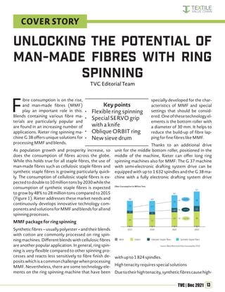 13
TVC | Dec 2021
F
ibre consumption is on the rise,
and man-made fibres (MMF)
play an important role in this.
Blends containing various fibre ma-
terials are particularly popular and
are found in an increasing number of
applications. Rieter ring spinning ma-
chine G 38 offers unique solutions for
processing MMF and blends.
As population growth and prosperity increase, so
does the consumption of fibres across the globe.
While this holds true for all staple fibres, the use of
man-made fibres such as cellulosic staple fibres and
synthetic staple fibres is growing particularly quick-
ly. The consumption of cellulosic staple fibres is ex-
pected to double to 10 million tons by 2030 while the
consumption of synthetic staple fibres is expected
to grow by 48% to 28 million tons compared to 2015
(Figure 1). Rieter addresses these market needs and
continuously develops innovative technology com-
ponentsandsolutionsforMMFandblendsforallend
spinning processes.
MMF package for ring spinning
Synthetic fibres – usually polyester – and their blends
with cotton are commonly processed on ring spin-
ning machines. Different blends with cellulosic fibres
are another popular application. In general, ring spin-
ning is very flexible compared to other spinning pro-
cesses and reacts less sensitively to fibre finish de-
positswhichisacommonchallengewhenprocessing
MMF. Nevertheless, there are some technology ele-
ments on the ring spinning machine that have been
specially developed for the char-
acteristics of MMF and special
settings that should be consid-
ered.Oneofthesetechnologyel-
ements is the bottom roller with
a diameter of 30 mm. It helps to
reduce the build-up of fibre lap-
ping for fine fibres like MMF.
Thanks to an additional drive
unit for the middle bottom roller, positioned in the
middle of the machine, Rieter can offer long ring
spinning machines also for MMF: The G 37 machine
with semi-electronic drafting system drive can be
equipped with up to 1 632 spindles and the G 38 ma-
chine with a fully electronic drafting system drive
with up to 1 824 spindles.
High tenacity requires special solutions
Duetotheirhightenacity,syntheticfibrescausehigh-
Unlocking the Potential of
Man-Made Fibres with Ring
Spinning
TVC Editorial Team
Key points
• Flexible ring spinning
• Special SERVO grip
with a knife
• Oblique ORBIT ring
• New sieve drum
COVER STORY
 