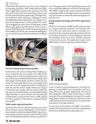 14 TVC | Dec 2021
er part wear during processing. This can be mitigated
by installing separators with reinforced front edges.
These edges help to protect the separators from the
fibre ends in the event of an ends down and increase
the life cycle of the parts significantly. The high tenac-
ity of synthetic fibres also poses challenges in terms
of reliable detachment during the cop change proce-
dure. If the detachment is unsuccessful, this can re-
sult in dragged yarn and a series of ends down, which
affects yarn quality and efficiency. For this reason, a
special SERVOgrip with a knife has been developed
that reliably cuts off the yarn during the doffing pro-
cessandpreventsyarnbreaksduringstart-up(Figure
2).
Correct settings improve yarn quality
Furthermore, the correct setting of the drafting sys-
tem is important for yarn quality. The width of the
drafting zone as well as the appropriate cradle nose
bar and top apron should be defined according to the
fibre length and the draft resistance of the raw ma-
terial. For man-made fibres up to a cut length of 38
mm, the use of the stepped nose bar in combination
with the specific active cradle without pin (Figure
3) improves yarn quality. With an active cradle, the
top aprons are tensioned by a spring-loaded leading
edge. Variations in apron tension are automatically
compensated. It also permits lower cradle spacing
for better guidance of the fibres, resulting in better
yarn quality.
Tailor-made rings and travelers
Synthetic fibres do not self-lubricate the way cotton
does and have a lower melting point. These proper-
tiesareaddressedbytheobliqueORBITringandcor-
responding traveler in various surface finishes, which
were specifically developed for spinning synthetic fi-
bres. They guarantee smooth guiding properties and
have a good heat diffusion to prevent melting spots.
The ORBIT ring/traveler system handles the fibres
very gently thanks to the large contact area between
ring and traveler, as well as the reduced targeted sur-
face pressure.
Compacting technology with wider application
range
While it is less common, MMF can also be processed
on compact-spinning machines. An important fea-
ture is the new sieve drum which is available as a
standard on the compact-spinning machine K 48 and
asanoptionontheK47.Anewcoatinghasimproved
the durability of the sieve drum 20-fold compared
to the previous series. The application range covers
100% cotton, viscose, polyester, and their blends.
MMF and sustainability
A lot of research and development is currently un-
derway to make MMF more sustainable, with recy-
cling offering the greatest opportunity. The key to
this is polyester with its large market share. In 2019
the share of recycled polyester reached 14%, mostly
using plastic bottles as feedstock. Numerous inno-
vative initiatives have the potential to accelerate the
transition to a circular economy.
An overview of all solutions for MMF in the Rieter
system, from the blowroom to all four end spinning
processes, can be found on www.rieter.com.
 