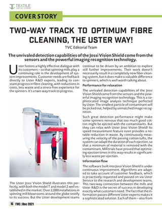 16 TVC | Dec 2021
U
ster fosters a highly effective dialogue with
its customers – so that spinning mills play a
continuing role in the development of sys-
tem improvements. Customer needs are fed back
directly to Uster R&D experts, leading to con-
stant progress in fibre cleaning, with reductions in
costs, less waste and a stress-free experience for
the spinners. It’s a two-way track to progress.
The Uster Jossi Vision Shield illustrates this per-
fectly, with both the model T and model 2 well es-
tablishedinthemarket.Over2,000installationsin
spinning mill blowrooms around the globe testify
to its success. But the Uster development teams
continue to be driven by an ambition to explore
still further improvements. Their work doesn’t
necessarily result in a completely new fiber clean-
ing system, but it does make a valuable difference
to spinners, which is well worth talking about.
Performance for relaxation
The unrivaled detection capabilities of the Jossi
Vision Shield come from the sensors and the pow-
erful imaging recognition technology. This is a so-
phisticated image analysis technique perfected
by Uster. The smallest particle of contaminant will
be picked out, helped by unmatched image recog-
nition.
Such great detection performance might make
some spinners nervous that too much good cot-
ton might be ejected with the contaminants. But
they can relax with Uster Jossi Vision Shield! Its
speed measurement feature even provides a no-
table reduction in waste. By continuously meas-
uring the velocity of the passing cotton tufts, the
system can adapt the duration of each ejection, so
that a minimum of material is removed with the
contaminant. Mill trials have proved that optimiz-
ing ejection times in this way results in significant-
ly less waste per ejection.
Information flow
The software built into Jossi Vision Shield is under
continuous improvement. Algorithms are adapt-
ed to take account of customer feedback, which
is proactively requested and passed on via Uster
Service to the research and development teams.
This two-way connection between the mills and
Uster R&D is the secret of success in developing
exactly what customers need. The fact that the in-
formation passes different Uster experts makes it
a sophisticated solution. Each of them – also from
Two-way Track to Optimum Fibre
Cleaning, the Uster Way!
TVC Editorial Team
COVER STORY
TheunrivaleddetectioncapabilitiesoftheJossiVisionShieldcomefromthe
sensors and the powerful imaging recognition technology.
 