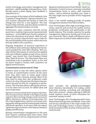 17
TVC | Dec 2021
textile technology and product management de-
partment – add knowledge and experience. Uster
literally means it when saying “your feedback is
important to us.”
One example of the impact of this feedback is the
‘Laydown Change Button’. Spinners based in var-
ious markets requested the facility to mark the
change-over time for a new laydown. The new
feature helps with this, and also allows to them to
aggregate the statistical data correctly.
Furthermore, some customers told the service
team there could be improvement potential with
hardware – so the R&D team found a solution to
reduce the downtime of products. With the soft-
ware too, several enhancements were made for
the overall stability of the system, which were not
directly visible to the customers.
Ongoing integration of practical experience in
the software and continuous deployment has be-
come standard for Uster fibre cleaning. “We con-
sider the fact that inputs of customers are applied
with each software update as part of our success
model,” says Suresh Kris, Vice-President Global
After Sales & Service. The information flow was
maintained, even in pandemic times, as Kris and
his teams stayed in contact with customers via
digital communication.
Contamination control: now it’s Total
Spinners want to take the safest options when
it comes to contamination control. At the same
time, they don’t want to waste good cotton
through tight fibre cleaning settings. Most of all,
they need to keep their yarn production under
control. So, they will welcome the latest improve-
ments focused on KPIs for irregularity in perfor-
mance. The new data allows subsequent process-
es to be taken into account, for added value and
ease of operation.
Spinnersateverymarketlevelcangainmajorben-
efits from Jossi Vision Shield. In the highest quality
segment,fibrecleaningsettingscanbesettoeven
tighter tolerances, without increasing waste. For
less critical applications, spinners can retain exist-
ingqualitysettingsandseewastegreatlyreduced,
with fewer ejections. In all cases, mills can expect
significant improvements in the balance between
quality and efficiency.
Raising contamination management to the next
level requires combined data: that means Total
Contamination Control, using the power of Uster
Quantum and Uster Jossi Vision Shield. Total Con-
tamination Control ensures precisely-controlled
contamination levels in yarns, with minimum
waste – and at minimum possible cost. Uster is
the only single-source provider of this integrated
solution.
Uster is the world’s leading provider of quality
management solutions from fibre to fabric.
Uster Technologies offers high-technology instru-
ments, systems and services for quality control,
prediction, certification and optimisation in the
textile industry. This includes systems for quality
management, laboratory testing and in-line pro-
cess control for fibers, staple and filament yarns,
fabric inspection as well as value-added services.
Uster provides the globally-acknowledged
Uster Statistics benchmarks for trading, textile
know-how training, consulting and worldwide
after-sales services – always aspiring to fulfill the
textile market’s needs, to drive innovation for-
ward with ‘quality in mind’.
Uster Technologies AG is headquartered in Uster,
Switzerland and operates worldwide. It has sales
and service subsidiaries in the major textile mar-
kets and Technology Centers in Uster (Switzer-
land), Knoxville (USA), Suzhou (China) and Cae-
sarea (Israel).
 