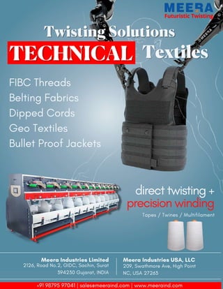 18 TVC | Dec 2021
Futuristic Twisting
Futuristic Twisting
Twisting Solutions
Twisting Solutions
Textiles
Textiles
FIBC Threads
Belting Fabrics
Dipped Cords
Geo Textiles
Bullet Proof Jackets
direct twisting +
precision winding
Tapes / Twines / Multifilament
Meera Industries USA, LLC
209, Swathmore Ave, High Point
NC, USA 27263
Meera Industries Limited
2126, Road No.2, GIDC, Sachin, Surat
394230 Gujarat, INDIA
+91 98795 97041 | sales@meeraind.com | www.meeraind.com
 