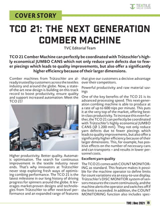 19
TVC | Dec 2021
TCO 21 Comber Machine can perfectly be coordinated with Trützschler’s high-
ly economical JUMBO CANS which not only reduce yarn defects due to few-
er piecings which leads to quality improvements, but also offer a significantly
higher efficiency because of their larger dimensions.
Comber machines from Trützschler are al-
readytrustedbycustomersacrossthetextiles
industry and around the globe. Now, a state-
of-the-art new design is building on this track
record to boost productivity, ensure quality
and support increased automation: Meet the
TCO 21!
Higher productivity. Better quality. Automat-
ic optimisation. The search for continuous
improvement in the textile industry never
ends. That’s why innovators at Trützschler
never stop exploring fresh ways of optimis-
ing combing performance. The TCO 21 is the
latest milestone in our long history of driving
progress for spinners around the globe. It lev-
erages market-proven designs and technolo-
gies from Trützschler to offer next-level per-
formance and an expanded range of features
that give our customers a decisive advantage
over their competitors.
Powerful productivity and raw material sav-
ings
One of the key benefits of the TCO 21 is its
advanced processing speed. This next-gener-
ation combing machine is able to produce at
a rate of up to 600 nips per minute. This puts
it at the very top of the market, offering best-
in-class productivity. To increase this even fur-
ther,theTCO21canperfectlybecoordinated
with Trützschler’s highly economical JUMBO
CANS (Ø 1.200 mm). They not only reduce
yarn defects due to fewer piecings which
leadstoqualityimprovements,butalsooffera
significantly higher efficiency because of their
larger dimensions. This, for example, has pos-
itive effects on the number of necessary cans
and can transports – and results in lower per-
sonnel costs.
Excellent yarn quality
TheTCO21comeswithCOUNTMONITOR-
ING as standard. This feature makes it possi-
ble for the machine operator to define limits
for count variations via an easy-to-use display.
Trützschler’s DISC MONITOR system of sen-
sorsmeasuresthecountcontinuously,andthe
machinealertstheoperatorandswitchesoffif
the limit is exceeded. In addition, the COUNT
MONITORING function also includes spec-
TCO 21: The Next Generation
Comber Machine
TVC Editorial Team
COVER STORY
 
