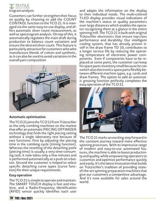 20 TVC | Dec 2021
trogram analysis.
Customers can further strengthen their focus
on quality by choosing to add the COUNT
CONTROL function to the TCO 21. It is man-
aged via the same easy-to-use display, and of-
fers automatic sliver count measurement, as
well as spectrogram analysis. On top of this, it
automatically regulates the main draft during
production to balance count variations and
ensure the desired sliver count. This feature is
particularlyattractiveforcustomerswhowho
manufacture blends of cotton and synthetic,
as it can also be used to avoid variations in the
overall yarn composition.
Automatic optimisation
TheTCO21joinstheTCO12fromTrützschler
as the only combing machines on the market
thatofferanautomaticPIECINGOPTIMIZER
technology that finds the right piecing setting
without a single laboratory test because of
two functions: First by adjusting the piecing
time in the combing cycle (timing function).
Whereas the resetting of the detaching point
(piecing time) is usually a very time-consum-
ing task, it now takes only a few minutes and
is performed automatically at a push on a but-
ton. Second the customer is helped to select
specific detaching curve types (curve func-
tion) for their unique requirements.
Easy operation
TheTCO21issimpletooperateandmaintain.
The SMART TOUCH display is fast and intu-
itive, and a Radio-Frequency Identification
(RFID) sensor quickly identifies each user
and adapts the information on the display
to their individual needs. The multi-colored
T-LED display provides visual indications of
the machine’s status or quality parameters
over large distances which enables the opera-
tor recognizing them at a glance in the entire
spinning mill. The TCO 21 is built with original
Trützschler electronics that ensure top-class
performance and durability: Our intelligent
cooling system, that has already proven it-
self in the draw frame TD 10, contributes to
a longer service life by reducing the operat-
ing temperature of electronic power com-
ponents. Even if components have to be re-
placed at some point, the customer can keep
his spare parts inventory small because he can
switch also electronics spare parts flexibly be-
tween different machine types, e.g. cards and
draw frames. The option to add an automat-
ic greasing function perfectly completes the
easy operation of the TCO 21.
The TCO 21 marks an exciting step forward in
the constant journey toward more effective
spinning processes. With its impressive range
of modern and easy-to-use automated fea-
tures, the machine is able to boost productivi-
tyandquality,whileempoweringoperatorsto
customize and optimize performance quickly
and easily. It’s the latest innovation that builds
on Trützschler’s tradition of providing state-
of-the-art spinning preparation machines that
give our customers a competitive advantage.
And it’s now available for sales around the
world.
 